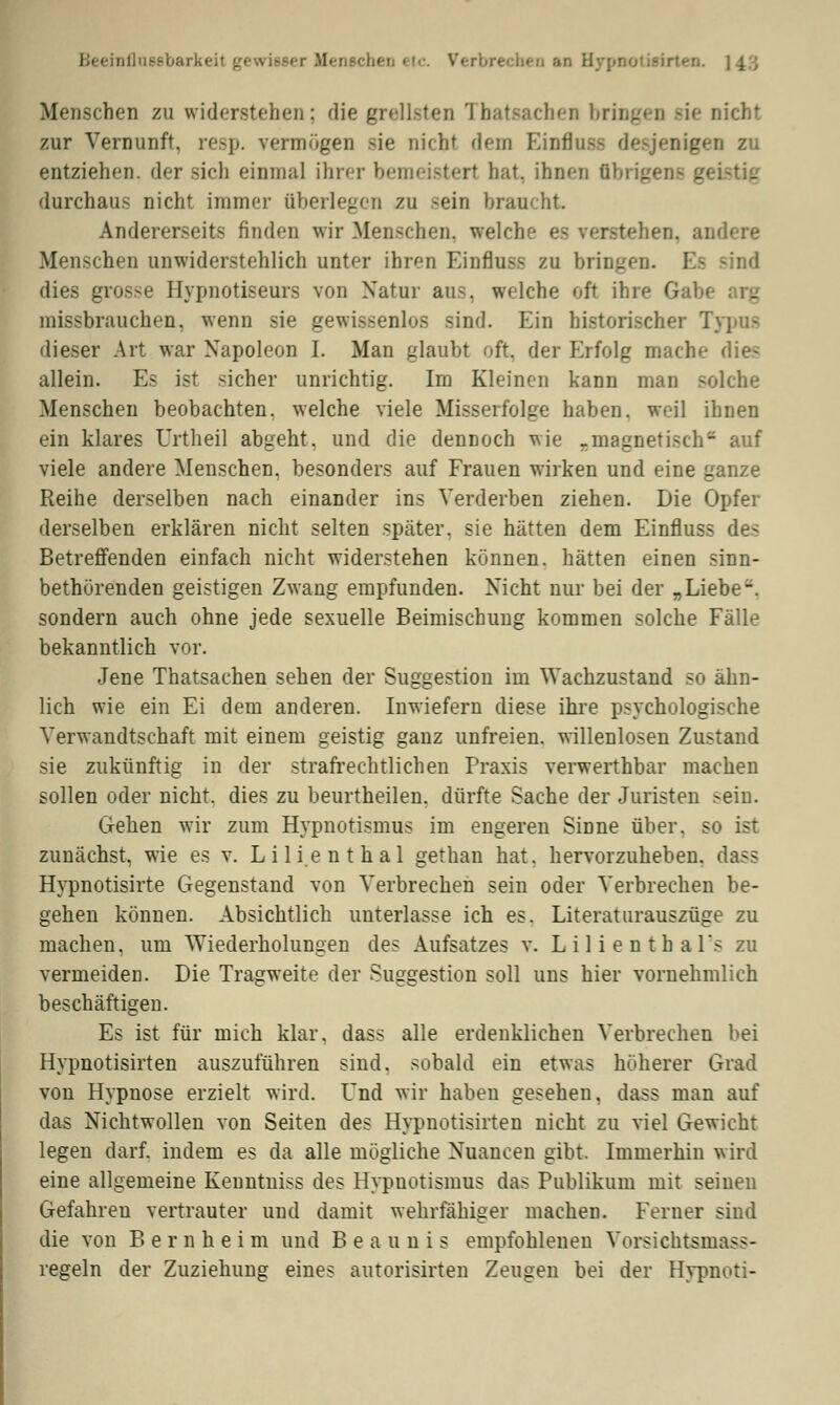 Beeinflussbarkeit gewisser Menschen etc. Verbrechen an Hypnotisii Menschen zu widerstehen; die grellsten Tbatsachen bringen sie nicht zur Vernunft, resp. vermögen sie nicht dem Einfluss desjenigen zu entziehen, der sich einmal ihrer bemeistert hat, ihnen üi _ geistig durchaus nicht immer überlegen zu -ein braucht. Andererseits finden wir Menschen, welche es verstehen, andere Menschen unwiderstehlich unter ihren Einfluss zu bringen Ee sind dies grosse Hypnotiseurs von Natur aus. welche oft ihre G missbrauchen, wenn sie gewissenlos sind. Ein historischer Typus dieser Art war Napoleon I. Man glaubt oft, der Erfolg mache die- allein. Es ist sicher unrichtig. Im Kleinen kann man solche Menschen beobachten, welche viele Misserfolge haben, weil ihnen ein klares Urtheil abgeht, und die dennoch wie .magnetisch auf viele andere Menschen, besonders auf Frauen wirken und eine ganze Reihe derselben nach einander ins Verderben ziehen. Die Opfer derselben erklären nicht selten später, sie hätten dem Einfluss des Betreffenden einfach nicht widerstehen können, hätten einen sinn- bethörenden geistigen Zwang empfunden. Nicht nur bei der „Liebe-, sondern auch ohne jede sexuelle Beimischung kommen solche Fälle bekanntlich vor. Jene Thatsachen sehen der Suggestion im Wachzustand so ähn- lich wie ein Ei dem anderen. Inwiefern diese ihre psychologische Verwandtschaft mit einem geistig ganz unfreien, willenlosen Zustand sie zukünftig in der strafrechtlichen Praxis verwerthbar machen sollen oder nicht, dies zu beurtheilen. dürfte Sache der Juristen .-ein. Gehen wir zum Hypnotismus im engeren Sinne über, so ist zunächst, wie es v. Lilien thal gethan hat, hervorzuheben, dass Hypnotisirte Gegenstand von Verbrechen sein oder Verbrechen be- gehen können. Absichtlich unterlasse ich es. Literatlirauszüge zu machen, um Wiederholungen des Aufsatzes v. L i 1 i e n t h a ls zu vermeiden. Die Tragweite der Suggestion soll uns hier vornehmlich beschäftigen. Es ist für mich klar, dass alle erdenklichen Verbrechen bei Hypnotisirten auszuführen sind, sobald ein etwas höherer Grad von Hypnose erzielt wird. Und wir haben gesehen, dass man auf das Nichtwollen von Seiten des Hypnotisirten nicht zu viel Gewicht legen darf, indem es da alle mögliche Nuancen gibt. Immerhin wird eine allgemeine Kenntniss des Hypnotismus das Publikum mit seinen Gefahren vertrauter und damit wehrfähiger machen. Ferner sind die von Bern heim und Beaunis empfohlenen Vorsichtsmass- regeln der Zuziehung eines autorisirten Zeugen bei der Hypnoti-