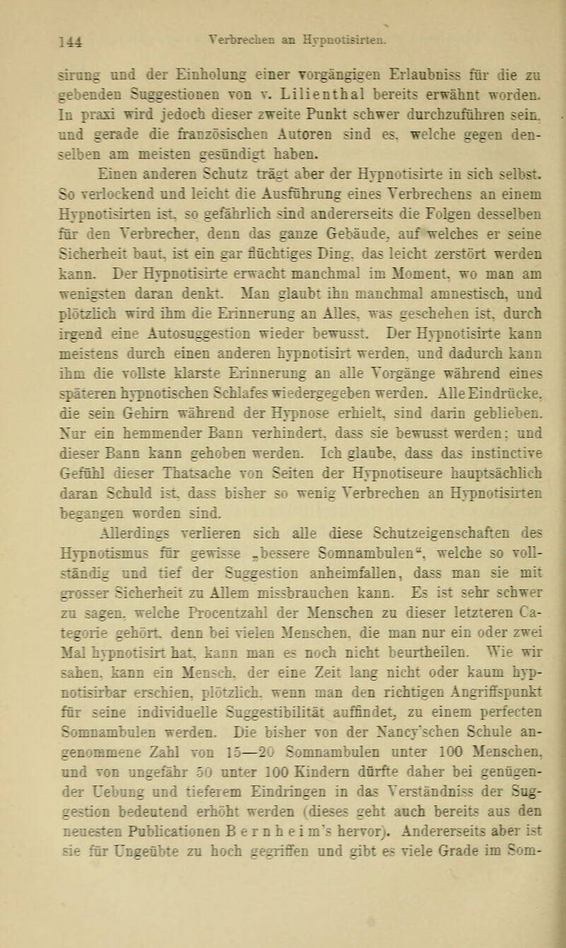 __i Verbrechen an Hypnotisü sträng und der Einholung einer vorgängigen Erlaubniss für die zu gebenden Suggestionen von v. Lilienthal bereits erwähnt worden. In praxi wird jedoch dieser zweite Punkt schwer durchzurühren sein. und gerade die französischen Autoren sind es. welche gegen den- selben am meisten gesündigt haben. Einen anderen Schutz trägt aber der Hypnotisirte in sich selbst. So verlockend und leicht die Ausführung eines Verbrechens an einem Hypnotisirten :;~ Hj gefährlich sind andererseits die Folgen desselben für den Verbrecher, denn das ganze Gebäude, auf welches er seine Sicherheit baut, ist ein gar flüchtiges Ding, das leicht zerstört werden kann. Der Hypnotisirte erwacht manchmal im Moment, wo man am wenigsten daran denkt. Man glaubt ihn manchmal amnestisch, und plötzlich wird ihm die Erinnerung an Alles, was geschehen ist. durch irgend eine Autosuggestion wieder bewusst Der Hypnotisirte kann :_7 ::ens durch einen anderen hypnotisirt werden, und dadurch kann ihm die vollste klarste Erinnerung an alle Vorgänge während eines späteren hypnotischen Schlafes wiedergegeben werden. Alle Eindrücke, die sein Gehirn während der Hypnose erhielt, sind darin geblieben. Nur ein hemmender Bann verhindert, dass sie bewusst werden: und dieser Bann kann gehoben werden. Ich glaube, dass das instinctive Gefühl dieser Thatsache von Seiten der Hypnotiseure hauptsächlich daran Schuld ist dass bisher so wenig Verbrechen an Hypnotisirten begangen worden sind. Allerdings verlieren sich alle diese Schutzeigenschaften des Hypnotismus für gewisse -bessere Somnambulen-, welche so voll- ständig und tief der Suggestion anheimfallen, dass man sie mit 3 Sicherheit zu Allem missbrauchen kann. Ec. ist :rhr schwer iges f r-che Procentzahl der Menschen zu dieser letzteren Ca- . i Le gehört, denn bei vielen Menschen, die man nur ein oder zwei Mal hypnotisirt hat kann man es noch nicht beurtheilen. V: mh sahen, kann ein Mensch, der eine Zeit lang nicht oder kaum hyp- notisirbar erschien, plötzlich, wenn man den richtigen Angriffspunkt für seine individuelle Suggestibilität auffindet, zu einem perfecten Somnambulen werden. Die bisher von der Nancy'schen Schule an- genommene Zahl von 1 — 1 ^: nmambulen unter 100 Menschen. und von ungefähr 50 unter 100 Kindern dürfte daher bei genügen- der Uebung und tieferem Eindringen in das Verständnis s der Sug- :n bedeutend erhöht werden (dieses geht auch bereit? aus den neuesten Publicationen Bernheims hervor;. Andererseits al. sie für Ungeübte zu hoch gegriffen und gibt es viele Grade im 5