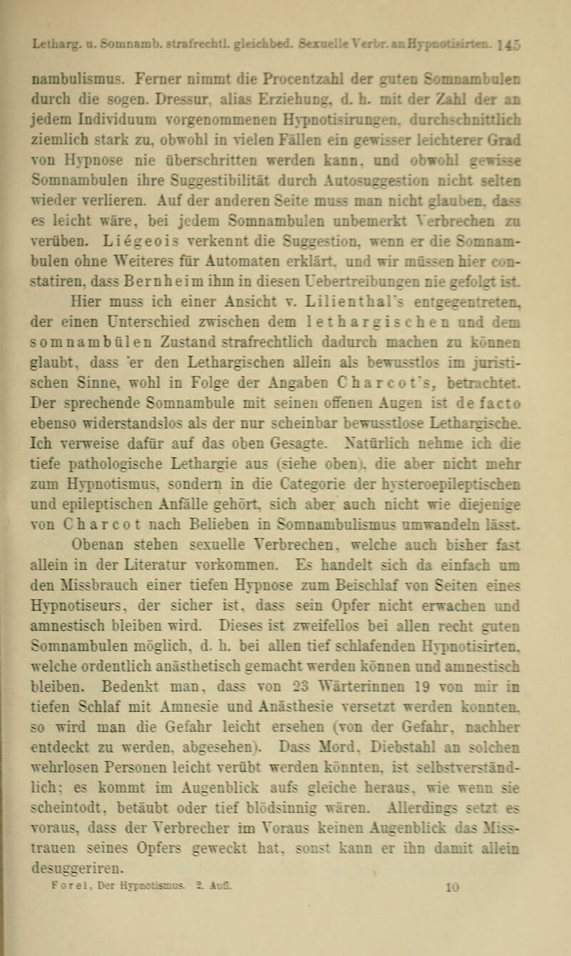 Letharg. u. Sorunamb. strafrechtL gleichbed. Sexce. n Hypnotisirt- nambulismus. Ferner nimmt die Procentzahl de nambulen durch die sogen. Dressur, alias Erziehung, d. h. mit der Zahl der an jedem Individuum vorgenommenen Hypnot - . durch ziemlich stark zu. obwohl in vielen Fällen ein gewisser leichterer Grad von Hypnose nie überschritten werden kann, und obwohl gewisse Somnambulen ihre Suggestibilität durch Autosuggestion nicht - wieder verlieren. Auf der anderen Seite muss man nicht glauben, dass es leicht wäre, bei jedem Somnambulen unbemerkt Verbrechen zu verüben. Li6g verkennt die - s wenn er die Somnam- bulen ohne Weiteres für Automaten erklärt, und wir müssen hier statiren. dass Bernheim ihm in diesen Uebertreibungen nie gefolg Hier muss ich einer Ansicht v. Lilienthal - s :eten. der einen Unterschied zwischen dem lethargischen und dem somnambulen Zustand strafrechtlich dadurch machen zu können glaubt, dass 'er den Lethargischen alJein als bewusstlos im Ja sehen Sinne, wohl in Folge der Angaben C h a r c I etrachtet. Der sprechende Somnambule mit seinen offenen Augen ist de : ebenso widerstandslos als der nur scheinbar be^ i;argische. Ich verweise dafür auf das oben Gesagte. Natürlich nehme ich die tiefe pathologische Lethargie aus i siehe obem. die aber nicht mehr zum Hypnotisnius. sondern in die Categorie der hysteroepilept: und epileptischen Anfalle gehört, sich aber auch nicht wie die von C h a r c o t nach Belieben in Somnambulismus umwandeln Obenan stehen sexuelle Verbrechen, welche auch bisher fast allein in der Literatur vorkommen. Es handelt sich da einfach um den Missbrauch einer tiefen Hypnose zum Beischlaf von Seiten eines Hypnotiseurs. der sicher ist. dass sein Opfer nicht erwachen und amnestisch bleiben wird. Dieses ist zweifellos bei allen re. Somnambulen möglich, d. h. bei allen tief schlafenden Hypnotisirten. welche ordentlich anästhetisch gemacht werden können und amne - bleiben. Bedenkt man. dass von 23 Wärterinnen 19 von mir in tiefen Schlaf mit Amnesie und Anästr. - so wird man die Gefahr leicht ersehen (von der Gefahr, nachher entdeckt zu werden, abgesehen'. Dass Mord. chen wehrlosen Personen leicht verübt werden könnten, ist selbstverständ- lich: es kommt im Augenblick aufs gleiche heraus, wie we: - scheintodt. betäubt oder tief blödsinnig wären. Allerding- voraus, dass der Verbrecher im Voraus keinen Augenblick trauen seines Opfers geweckt hat, sonst kann er ihn damit allein desuggeriren. rel, l>er Hrpnotismü^ S. Aufl.