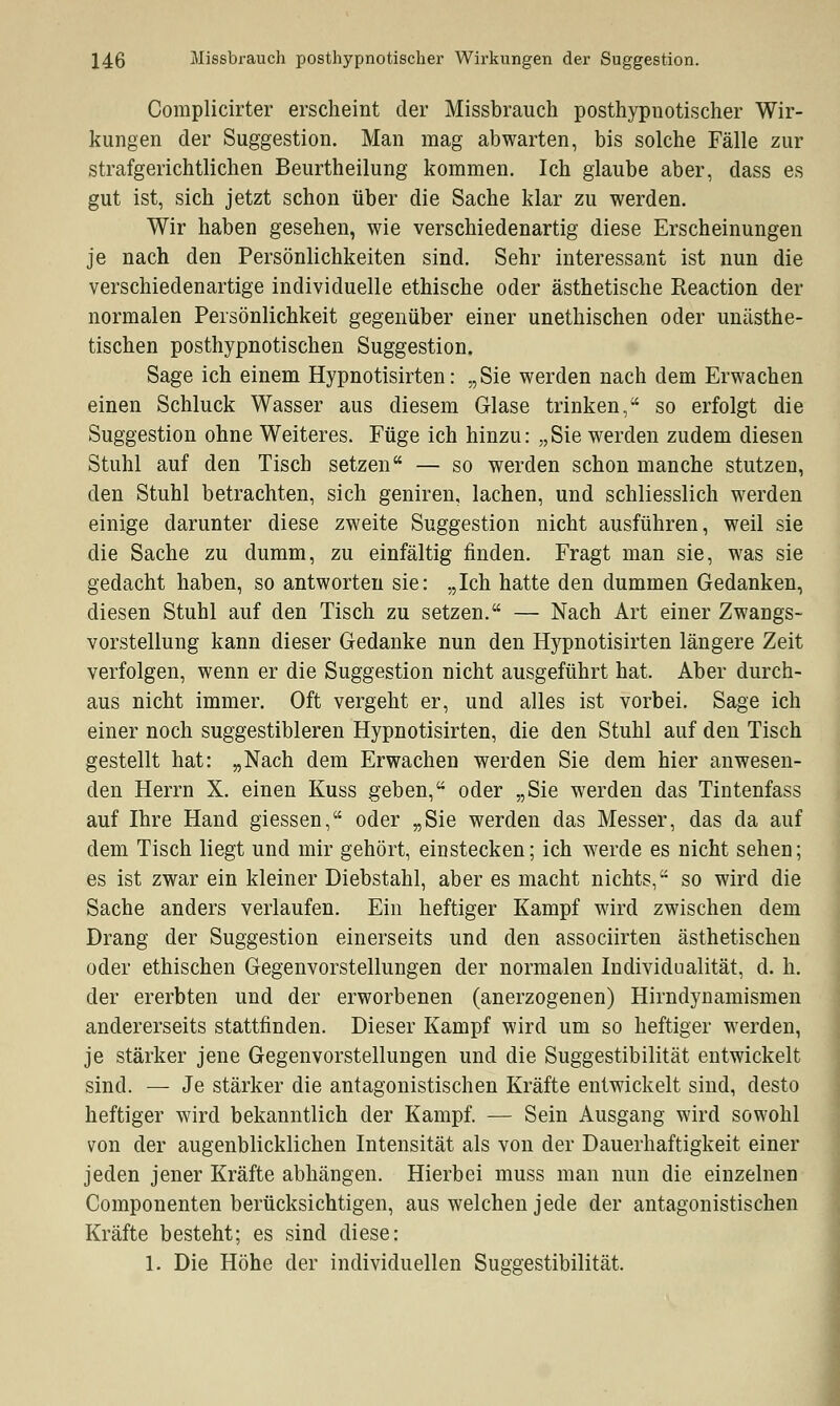 Coraplicirter erscheint der Missbrauch posthypnotischer Wir- kungen der Suggestion. Man mag abwarten, bis solche Fälle zur strafgerichtlichen Beurtheilung kommen. Ich glaube aber, dass es gut ist, sich jetzt schon über die Sache klar zu werden. Wir haben gesehen, wie verschiedenartig diese Erscheinungen je nach den Persönlichkeiten sind. Sehr interessant ist nun die verschiedenartige individuelle ethische oder ästhetische Reaction der normalen Persönlichkeit gegenüber einer unethischen oder unästhe- tischen posthypnotischen Suggestion. Sage ich einem Hypnotisirten: „Sie werden nach dem Erwachen einen Schluck Wasser aus diesem Glase trinken, so erfolgt die Suggestion ohne Weiteres. Füge ich hinzu: „Sie werden zudem diesen Stuhl auf den Tisch setzen — so werden schon manche stutzen, den Stuhl betrachten, sich geniren, lachen, und schliesslich werden einige darunter diese zweite Suggestion nicht ausführen, weil sie die Sache zu dumm, zu einfältig finden. Fragt man sie, was sie gedacht haben, so antworten sie: „Ich hatte den dummen Gedanken, diesen Stuhl auf den Tisch zu setzen. — Nach Art einer Zwangs- vorstellung kann dieser Gedanke nun den Hypnotisirten längere Zeit verfolgen, wenn er die Suggestion nicht ausgeführt hat. Aber durch- aus nicht immer. Oft vergeht er, und alles ist vorbei. Sage ich einer noch suggestibleren Hypnotisirten, die den Stuhl auf den Tisch gestellt hat: „Nach dem Erwachen werden Sie dem hier anwesen- den Herrn X. einen Kuss geben, oder „Sie werden das Tintenfass auf Ihre Hand giessen, oder „Sie werden das Messer, das da auf dem Tisch liegt und mir gehört, einstecken; ich werde es nicht sehen; es ist zwar ein kleiner Diebstahl, aber es macht nichts, so wird die Sache anders verlaufen. Ein heftiger Kampf wird zwischen dem Drang der Suggestion einerseits und den associirten ästhetischen oder ethischen Gegenvorstellungen der normalen Individualität, d. h. der ererbten und der erworbenen (anerzogenen) Hirndynamismen andererseits stattfinden. Dieser Kampf wird um so heftiger werden, je stärker jene Gegenvorstellungen und die Suggestibilität entwickelt sind. — Je stärker die antagonistischen Kräfte entwickelt sind, desto heftiger wird bekanntlich der Kampf. — Sein Ausgang wird sowohl von der augenblicklichen Intensität als von der Dauerhaftigkeit einer jeden jener Kräfte abhängen. Hierbei muss man nun die einzelnen Componenten berücksichtigen, aus welchen jede der antagonistischen Kräfte besteht; es sind diese: 1. Die Höhe der individuellen Suggestibilität.