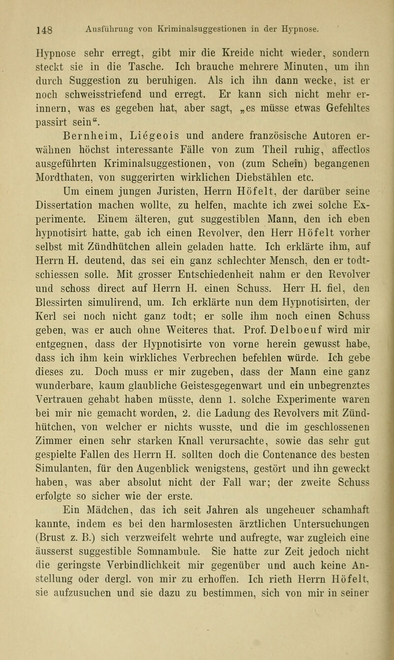 Hypnose sehr erregt, gibt mir die Kreide nicht wieder, sondern steckt sie in die Tasche. Ich brauche mehrere Minuten, um ihn durch Suggestion zu beruhigen. Als ich ihn dann wecke, ist er noch schweisstriefend und erregt. Er kann sich nicht mehr er- innern, was es gegeben hat, aber sagt, „es müsse etwas Gefehltes passirt sein. Bernheim, Liegeois und andere französische Autoren er- wähnen höchst interessante Fälle von zum Theil ruhig, affectlos ausgeführten Kriminalsuggestionen, von (zum Schein) begangenen Mordthaten, von suggerirten wirklichen Diebstählen etc. Um einem jungen Juristen, Herrn Höfelt, der darüber seine Dissertation machen wollte, zu helfen, machte ich zwei solche Ex- perimente. Einem älteren, gut suggestiblen Mann, den ich eben hypnotisirt hatte, gab ich einen Revolver, den Herr Höfelt vorher selbst mit Zündhütchen allein geladen hatte. Ich erklärte ihm, auf Herrn H. deutend, das sei ein ganz schlechter Mensch, den er todt- schiessen solle. Mit grosser Entschiedenheit nahm er den Revolver und schoss direct auf Herrn H. einen Schuss. Herr H. fiel, den Blessirten simulirend, um. Ich erklärte nun dem Hypnotisirten, der Kerl sei noch nicht ganz todt; er solle ihm noch einen Schuss geben, was er auch ohne Weiteres that. Prof. Delboeuf wird mir entgegnen, dass der Hypnotisirte von vorne herein gewusst habe, dass ich ihm kein wirkliches Verbrechen befehlen würde. Ich gebe dieses zu. Doch muss er mir zugeben, dass der Mann eine ganz wunderbare, kaum glaubliche Geistesgegenwart und ein unbegrenztes Vertrauen gehabt haben müsste, denn 1. solche Experimente waren bei mir nie gemacht worden, 2. die Ladung des Revolvers mit Zünd- hütchen, von welcher er nichts wusste, und die im geschlossenen Zimmer einen sehr starken Knall verursachte, sowie das sehr gut gespielte Fallen des Herrn H. sollten doch die Contenance des besten Simulanten, für den Augenblick wenigstens, gestört und ihn geweckt haben, was aber absolut nicht der Fall war; der zweite Schuss erfolgte so sicher wie der erste. Ein Mädchen, das ich seit Jahren als ungeheuer schamhaft kannte, indem es bei den harmlosesten ärztlichen Untersuchungen (Brust z. B.) sich verzweifelt wehrte und aufregte, war zugleich eine äusserst suggestible Somnambule. Sie hatte zur Zeit jedoch nicht die geringste Verbindlichkeit mir gegenüber und auch keine An- stellung oder dergl. von mir zu erhoffen. Ich rieth Herrn Höfelt. sie aufzusuchen und sie dazu zu bestimmen, sich von mir in seiner