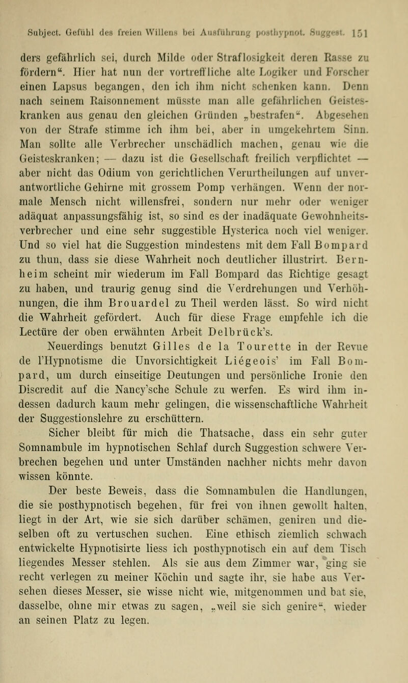 ders gefährlich sei, durch Milde oder Straflosigkeit deren B fördern. Hier hat nun der vortreffliche alte Logikei und Foi einen Lapsus begangen, den ich ihm nicht schenken kann. Denn nach seinem Jlaisonnement müsste man alle gefährlichen Gh kranken aus genau den gleichen Gründen _bestrafen-. Abgesehen von der Strafe stimme ich ihm bei, aber in umgekehrtem Sinn. Man sollte alle Verbrecher unschädlich machen, genau wie die Geisteskranken; — dazu ist die Gesellschaft freilich verpflichtet — aber nicht das Odium von gerichtlichen Verurtheilungen auf anver- antwortliche Gehirne mit grossem Pomp verhängen. Wenn der nor- male Mensch nicht willensfrei, sondern nur mehr oder weniger adäquat anpassungsfähig ist, so sind es der inadäquate Gewohnheits- verbrecher und eine sehr suggestible Hysterica noch viel weniger. Und so viel hat die Suggestion mindestens mit dem Fall Bompard zu thun, dass sie diese Wahrheit noch deutlicher illustrirt. Bern- heim scheint mir wiederum im Fall Bompard das Richtige gesagt zu haben, und traurig genug sind die Verdrehungen und Verhöh- nungen, die ihm Brouardel zu Theil werden lässt. So wird nicht die Wahrheit gefördert. Auch für diese Frage empfehle ich die Leetüre der oben erwähnten Arbeit Delbrück's. Neuerdings benutzt Gilles de la Tourette in der Revue de l'Hypnotisme die Unvorsichtigkeit Liegeois' im Fall Bom- pard, um durch einseitige Deutungen und persönliche Ironie den Discredit auf die Nancy'sche Schule zu werfen. Es wird ihm in- dessen dadurch kaum mehr gelingen, die wissenschaftliche Wahrheit der Suggestionslehre zu erschüttern. Sicher bleibt für mich die Thatsache, dass ein sehr guter Somnambule im hypnotischen Schlaf durch Suggestion schwere Ver- brechen begehen und unter Umständen nachher nichts mehr davon wissen könnte. Der beste Beweis, dass die Somnambulen die Handlungen, die sie posthypnotisch begehen, für frei von ihnen gewollt halten, liegt in der Art, wie sie sich darüber schämen, geniren und die- selben oft zu vertuschen suchen. Eine ethisch ziemlich schwach entwickelte Hypnotisirte Hess ich posthypnotisch ein auf dem Tisch liegendes Messer stehlen. Als sie aus dem Zimmer war, ging sie recht verlegen zu meiner Köchin und sagte ihr. sie habe aus Ver- sehen dieses Messer, sie wisse nicht wie, mitgenommen und bat sie. dasselbe, ohne mir etwas zu sagen, „weil sie sich genire* wieder an seinen Platz zu legen.