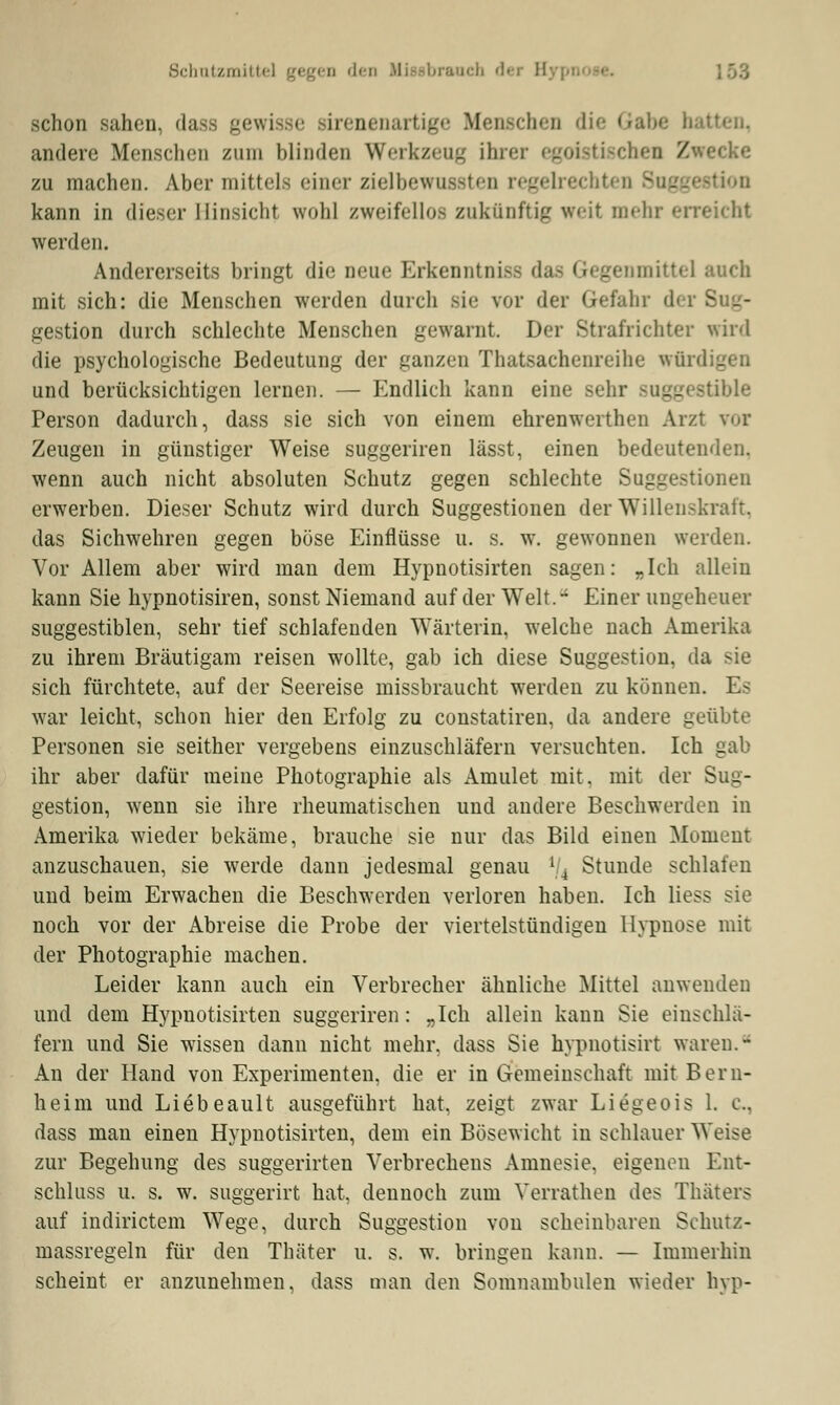 Schutzmittel gegen <l<-n Misebrauch der B schon sahen, dass gewisse sirenenartige Menschen die Gab* andere Menschen zum blinden Werkzeug ihrer egoistischen /wecke zu machen. Aber mittel-: einer zielbewussten regelrecht kann in dieser Hinsicht wohl zweifellos zukünftig weit mehr erreicht werden. Andererseits bringt die neue Erkenntnis das Gegenmittel auch mit sich: die Menschen werden durch sie vor der Gefahr der Sug- gestion durch schlechte Menschen gewarnt. Der Strafrichter wird die psychologische Bedeutung der ganzen Thatsachenreihe wfii und berücksichtigen lernen. — Endlich kann eine sehr suggestible Person dadurch, dass sie sich von einem ehrenwerthen Arzt ?oi Zeugen in günstiger Weise suggeriren lässt, einen bedeutenden, wenn auch nicht absoluten Schutz gegen schlechte Suggestionen erwerben. Dieser Schutz wird durch Suggestionen der Willenskraft, das Sichwehren gegen böse Einflüsse u. s. w. gewonnen werden. Vor Allem aber wird man dem Hypnotisirten sagen: „Ich allein kann Sie hypnotisiren, sonst Niemand auf der Welt.- Einer ungeheuer suggestiblen, sehr tief schlafenden Wärterin, welche nach Amerika zu ihrem Bräutigam reisen wollte, gab ich diese Suggestion, da sie sich fürchtete, auf der Seereise missbraucht wrerden zu können. Es war leicht, schon hier den Erfolg zu constatiren, da andere geübte Personen sie seither vergebens einzuschläfern versuchten. Ich gab ihr aber dafür meine Photographie als Amulet mit. mit der Sug- gestion, wenn sie ihre rheumatischen und andere Beschwerden in Amerika wieder bekäme, brauche sie nur das Bild einen Moment anzuschauen, sie werde dann jedesmal genau l(4 Stunde schlafen und beim Erwachen die Beschwerden verloren haben. Ich Hess sie noch vor der Abreise die Probe der viertelstündigen Hypnose mit der Photographie machen. Leider kann auch ein Verbrecher ähnliche Mittel anwenden und dem Hypnotisirten suggeriren: „Ich allein kann Sie einschlä- fern und Sie wissen dann nicht mehr, dass Sie hypnotisirt waren.- An der Hand von Experimenten, die er in Gemeinschaft mit Bern- heim und Liebeault ausgeführt hat, zeigt zwar Liegeois 1. c, dass man einen Hypnotisirten, dem ein Bösewicht in schlauer Weise zur Begehung des suggerirten Verbrechens Amnesie, eigenen Ent- schluss u. s. w. suggerirt hat, dennoch zum Verrathen des Thäters auf indirictem Wege, durch Suggestion von scheinbaren Schurz- massregeln für den Thäter u. s. w. bringen kann. — Immerhin scheint er anzunehmen, dass man den Somnambulen wieder hyp-