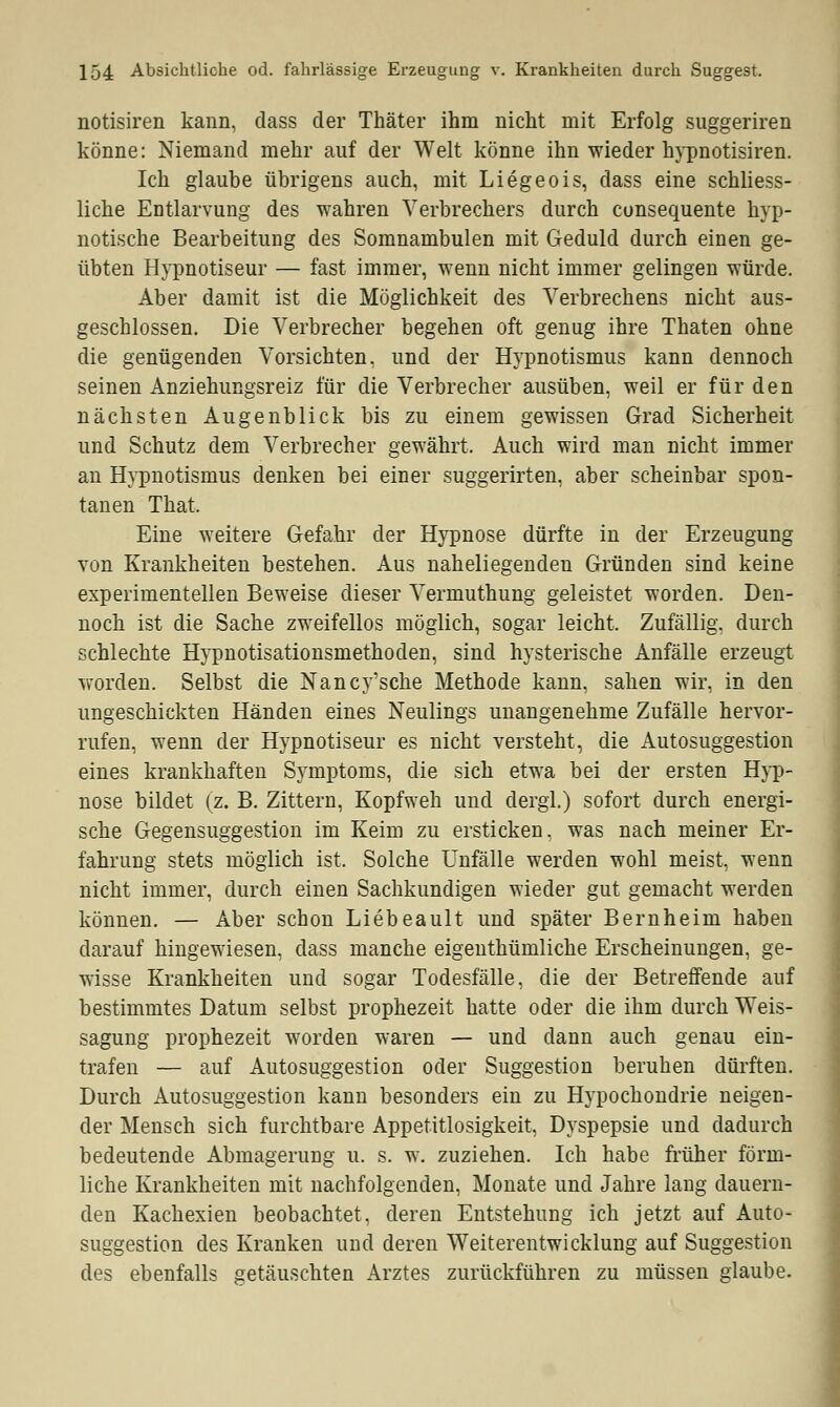 notisiren kann, dass der Thäter ihm nicht mit Erfolg suggeriren könne: Niemand mehr auf der Welt könne ihn wieder hypnotisiren. Ich glaube übrigens auch, mit Liegeois, dass eine schliess- liche Entlarvung des wahren Verbrechers durch consequente hyp- notische Bearbeitung des Somnambulen mit Geduld durch einen ge- übten Hypnotiseur — fast immer, wenn nicht immer gelingen würde. Aber damit ist die Möglichkeit des Verbrechens nicht aus- geschlossen. Die Verbrecher begehen oft genug ihre Thaten ohne die genügenden Vorsichten, und der Hypnotismus kann dennoch seinen Anziehungsreiz für die Verbrecher ausüben, weil er für den nächsten Augenblick bis zu einem gewissen Grad Sicherheit und Schutz dem Verbrecher gewährt. Auch wird man nicht immer an Hypnotismus denken bei einer suggerirten, aber scheinbar spon- tanen That. Eine weitere Gefahr der Hypnose dürfte in der Erzeugung von Krankheiten bestehen. Aus naheliegenden Gründen sind keine experimentellen Beweise dieser Vermuthung geleistet worden. Den- noch ist die Sache zweifellos möglich, sogar leicht. Zufällig, durch schlechte Hypnotisationsmethoden, sind hysterische Anfälle erzeugt worden. Selbst die Nancy'sche Methode kann, sahen wir, in den ungeschickten Händen eines Neulings unangenehme Zufälle hervor- rufen, wenn der Hypnotiseur es nicht versteht, die Autosuggestion eines krankhaften Symptoms, die sich etwa bei der ersten Hyp- nose bildet (z. B. Zittern, Kopfweh und dergl.) sofort durch energi- sche Gegensuggestion im Keim zu ersticken, was nach meiner Er- fahrung stets möglich ist, Solche Unfälle werden wohl meist, wenn nicht immer, durch einen Sachkundigen wieder gut gemacht werden können. — Aber schon Liebeault und später Bernheim haben darauf hingewiesen, dass manche eigenthümliche Erscheinungen, ge- wisse Krankheiten und sogar Todesfälle, die der Betreffende auf bestimmtes Datum selbst prophezeit hatte oder die ihm durch Weis- sagung prophezeit worden waren — und dann auch genau ein- trafen — auf Autosuggestion oder Suggestion beruhen dürften. Durch Autosuggestion kann besonders ein zu Hypochondrie neigen- der Mensch sich furchtbare Appetitlosigkeit, Dyspepsie und dadurch bedeutende Abmagerung u. s. w. zuziehen. Ich habe früher förm- liche Krankheiten mit nachfolgenden, Monate und Jahre lang dauern- den Kachexien beobachtet, deren Entstehung ich jetzt auf Auto- suggestion des Kranken und deren Weiterentwicklung auf Suggestion des ebenfalls getäuschten Arztes zurückführen zu müssen glaube.