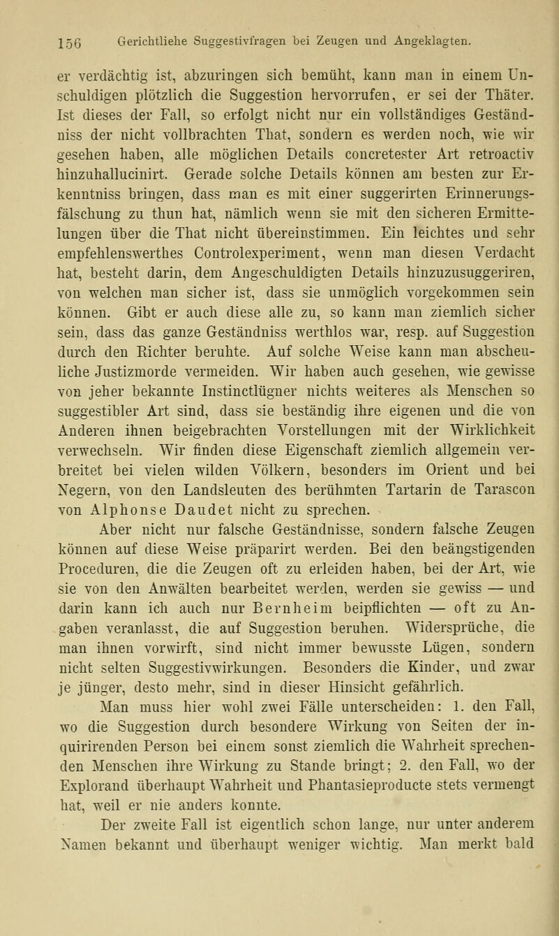 er verdächtig ist, abzuringen sich bemüht, kann man in einem Un- schuldigen plötzlich die Suggestion hervorrufen, er sei der Thäter. Ist dieses der Fall, so erfolgt nicht nur ein vollständiges Geständ- niss der nicht vollbrachten That, sondern es werden noch, wie wir gesehen haben, alle möglichen Details concretester Art retroactiv hinzuhallucinirt. Gerade solche Details können am besten zur Er- kenntniss bringen, dass man es mit einer suggerirten Erinnerungs- fälschung zu thun hat, nämlich wenn sie mit den sicheren Ermitte- lungen über die That nicht übereinstimmen. Ein leichtes und sehr empfehlenswerthes Controlexperiment, wenn man diesen Verdacht hat, besteht darin, dem Angeschuldigten Details hinzuzusuggeriren, von welchen man sicher ist, dass sie unmöglich vorgekommen sein können. Gibt er auch diese alle zu, so kann man ziemlich sicher sein, dass das ganze Geständniss werthlos war, resp. auf Suggestion durch den Richter beruhte. Auf solche Weise kann man abscheu- liche Justizmorde vermeiden. Wir haben auch gesehen, wie gewisse von jeher bekannte Instinctlügner nichts weiteres als Menschen so suggestibler Art sind, dass sie beständig ihre eigenen und die von Anderen ihnen beigebrachten Vorstellungen mit der Wirklichkeit verwechseln. Wir finden diese Eigenschaft ziemlich allgemein ver- breitet bei vielen wilden Völkern, besonders im Orient und bei Xegern, von den Landsleuten des berühmten Tartarin de Tarascon von Alphonse Daudet nicht zu sprechen. Aber nicht nur falsche Geständnisse, sondern falsche Zeugen können auf diese Weise präparirt werden. Bei den beängstigenden Proceduren, die die Zeugen oft zu erleiden haben, bei der Art, wie sie von den Anwälten bearbeitet werden, werden sie gewiss — und darin kann ich auch nur Bernheim beipflichten — oft zu An- gaben veranlasst, die auf Suggestion beruhen. Widersprüche, die man ihnen vorwirft, sind nicht immer bewusste Lügen, sondern nicht selten Suggestivwirkungen. Besonders die Kinder, und zwar je jünger, desto mehr, sind in dieser Hinsicht gefährlich. Man muss hier wohl zwei Fälle unterscheiden: 1. den Fall, wo die Suggestion durch besondere Wirkung von Seiten der in- quirirenden Person bei einem sonst ziemlich die Wahrheit sprechen- den Menschen ihre Wirkung zu Stande bringt; 2. den Fall, wo der Explorand überhaupt Wahrheit und Phantasieproducte stets vermengt hat, weil er nie anders konnte. Der zweite Fall ist eigentlich schon lange, nur unter anderem Namen bekannt und überhaupt weniger wichtig. Man merkt bald