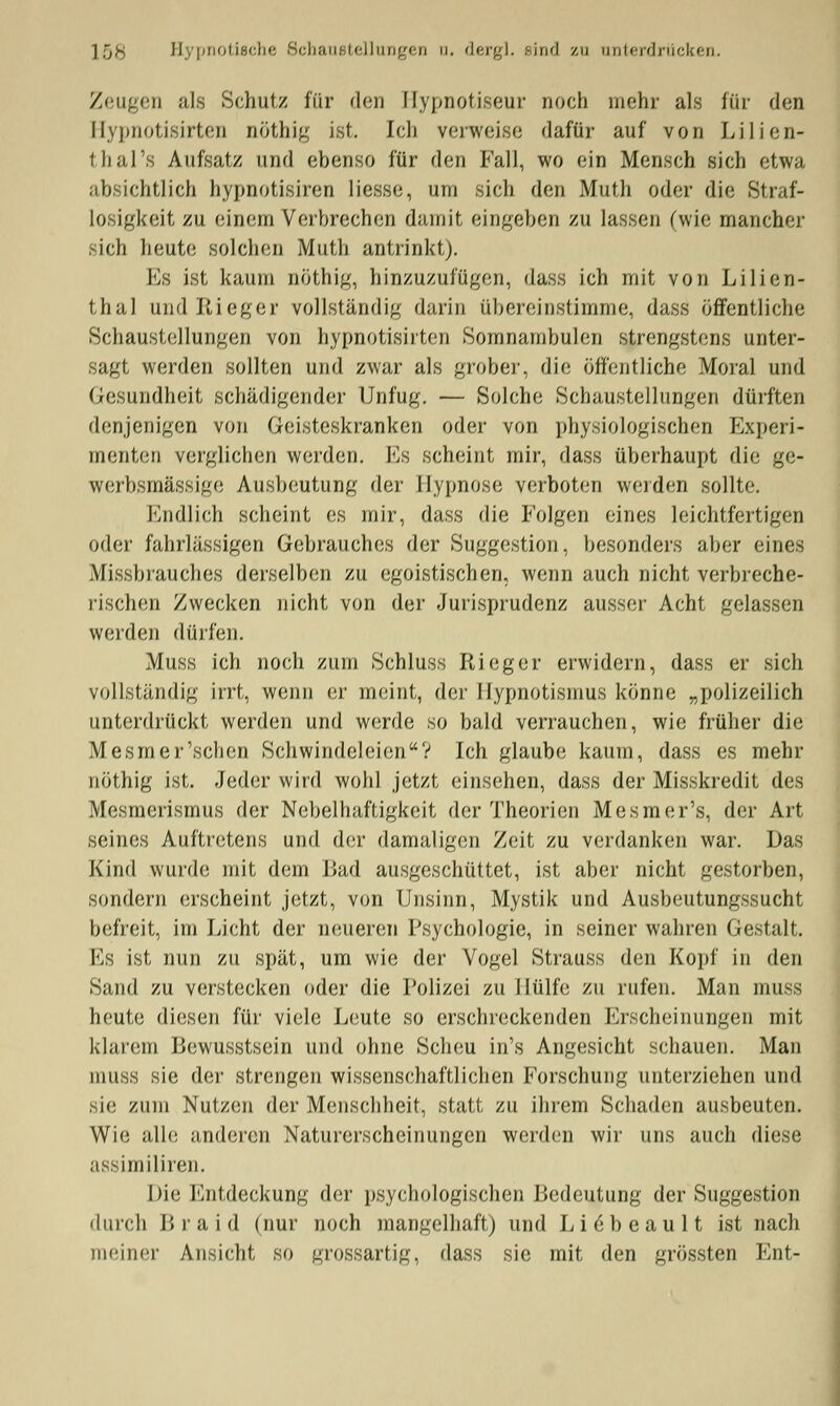 IfjS; Hypnotische Schaustellungen u. dergl. .sind zu unterdrücken. Zeugen als Schutz für den Hypnotiseur noch mehr als für den Hypnotisirten nöthig ist. Ich vorweise dafür auf von Lilien- thal 's Aufsatz und ebenso für den Fall, wo ein Mensch sich etwa absichtlich hypnotisiren Hesse, um sich den Muth oder die Straf- losigkeit zu einem Verbrechen damit eingeben zu lassen (wie mancher sich heute solchen Muth antrinkt). Es ist kaum nöthig, hinzuzufügen, dass ich mit von Lilien- thal und Rieger vollständig darin übereinstimme, dass öffentliche Schaustellungen von hypnotisirten Somnambulen strengstens unter- sagt werden sollten und zwar als grober, die öffentliche Moral und Gesundheit schädigende)' Unfug. — Solche Schaustellungen dürften denjenigen von Geisteskranken oder von physiologischen Experi- menten verglichen werden. Es scheint mir, dass überhaupt die ge- werbsmässige Ausbeutung der Hypnose verboten werden sollte. Endlich scheint es mir, dass die Folgen eines leichtfertigen oder fahrlässigen Gebrauches der »Suggestion, besonders aber eines Missbrauches derselben zu egoistischen, wenn auch nicht verbreche- rischen Zwecken nicht von der Jurisprudenz ausser Acht gelassen werden dürfen. Muss ich noch zum Schluss Rieger erwidern, dass er sich vollständig irrt, wenn er meint, der Hypnotismus könne „polizeilich unterdrückt werden und werde so bald verrauchen, wie früher die Mesmer'schen Schwindeleien? Ich glaube kaum, dass es mehr nöthig ist. Jeder wird wohl jetzt einsehen, dass der Misskredit des Mesmerismus der Nebelhaftigkeit der Theorien Mesmer's, der Art seines Auftretens und der damaligen Zeit zu verdanken war. Das Kind wurde mit dem Bad ausgeschüttet, ist aber nicht gestorben, sondern erscheint jetzt, von Unsinn, Mystik und Ausbeutungssucht befreit, im Licht der neueren Psychologie, in seiner wahren Gestalt. Es ist nun zu spät, um wie der Vogel Strauss den Kopf in den Sand zu verstecken oder die Polizei zu Hülfe zu rufen. Man muss heute diesen für viele Leute so erschreckenden Erscheinungen mit klarem Bewusstsein und ohne Scheu in's Angesicht schauen. Man muss sie der strengen wissenschaftlichen Forschung unterziehen und sie zum Nutzen der Menschheit, statt zu ihrem Schaden ausbeuten. Wie alle anderen Naturerscheinungen werden wir uns auch diese assimiliren. I >I«3 Entdeckung der psychologischen Bedeutung der Suggestion durch B r a i d (nur noch mangelhaft) und L i 6 b e a u 11 ist nach meiner Ansicht so grossartig, dass sie mit den grössten Ent-