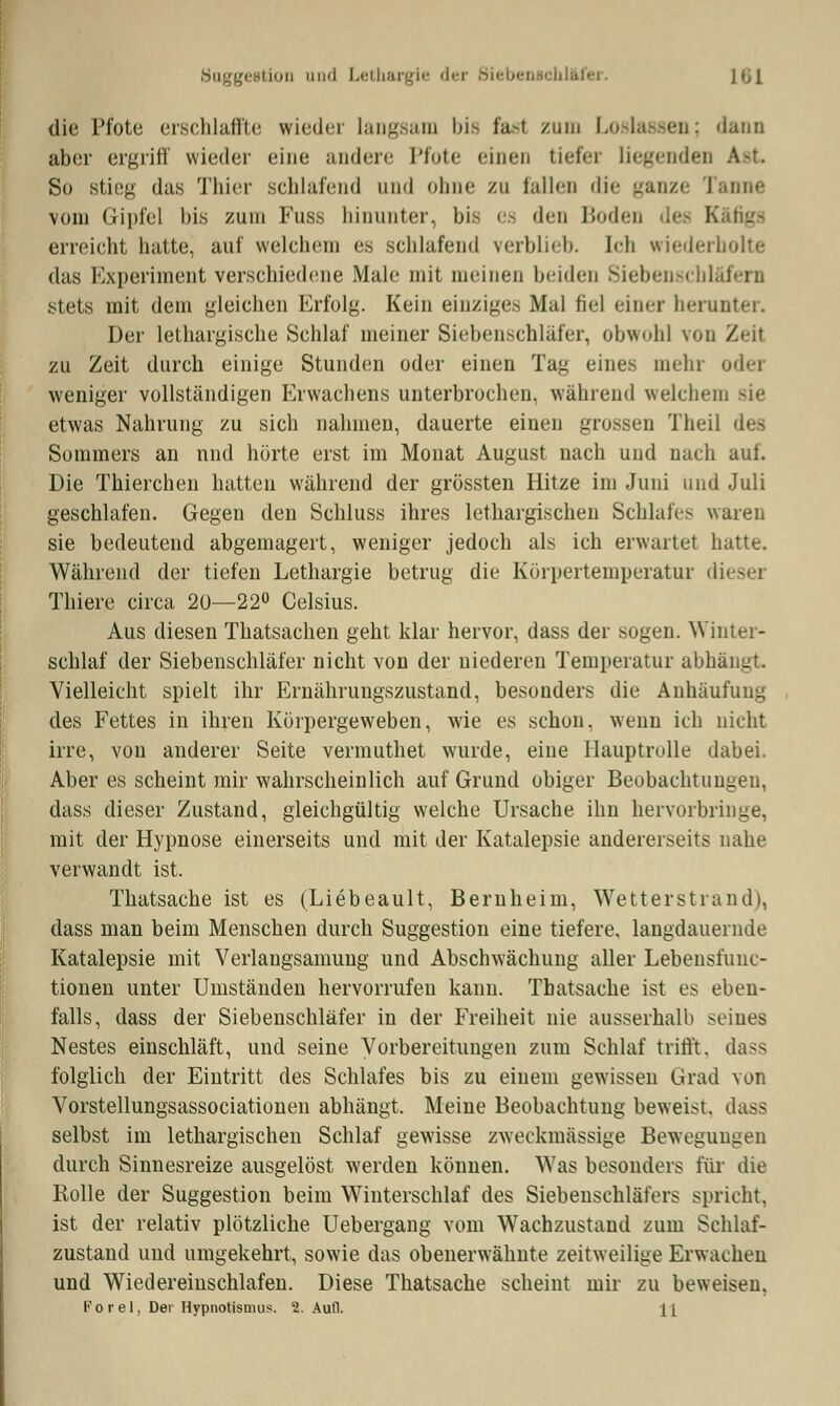 rgestion und Lethai tfer. j *ji die Pfote erschlaffte wieder langsam bie fasl zum Loslassen; dann aber ergriff wieder eine andere Pfote einen tiefer liegende! So stieg das Thier schlafend und ohne zu fallen die ganze Tanne vom Gipfel bis zum Fuss hinunter, bis es den Boden le Käfigs erreicht hatte, auf welchem es schlafend verblieb. Ich wiederholte das Experiment verschiedene Male mit meinen beiden Siebens« stets mit dem gleichen Erfolg. Kein einziges Mal fiel einer herunter. Der lethargische Schlaf meiner Siebenschläfer, obwohl von Zeil zu Zeit durch einige Stunden oder einen Tag eines mein weniger vollständigen Erwachens unterbrochen, während welchem sie etwas Nahrung zu sich nahmen, dauerte einen grossen Theil des Sommers an und hörte erst im Monat August nach und nach auf. Die Thierchen hatten während der grössten Hitze im Juni und Juli geschlafen. Gegen den Schluss ihres lethargischen Schlafes waren sie bedeutend abgemagert, weniger jedoch als ich erwartet hatte. Während der tiefen Lethargie betrug die Körpertemperatur diese] Thiere circa 20—22° Celsius. Aus diesen Thatsachen geht klar hervor, dass der sogen. Winter- schlaf der Siebenschläfer nicht von der niederen Temperatur abhängt Vielleicht spielt ihr Ernährungszustand, besonders die Anhäufung des Fettes in ihren Körpergeweben, wie es schon, wenn ich nicht irre, von anderer Seite vermutliet wurde, eine Hauptrolle dabei. Aber es scheint mir wahrscheinlich auf Grund obiger Beobachtungen, dass dieser Zustand, gleichgültig welche Ursache ihn hervorbringe, mit der Hypnose einerseits und mit der Katalepsie andererseits nahe verwandt ist. Thatsache ist es (Liebeault, Bernheim, Wetterstrand), dass man beim Menschen durch Suggestion eine tiefere, langdauernde Katalepsie mit Verlangsamung und Abschwächung aller Lebensfunc- tionen unter Umständen hervorrufen kann. Thatsache ist es eben- falls, dass der Siebenschläfer in der Freiheit nie ausserhalb seines Nestes einschläft, und seine Vorbereitungen zum Schlaf trifft, dass folglich der Eintritt des Schlafes bis zu einem gewissen Grad von Vorstellungsassociationen abhängt, Meine Beobachtung beweist, dass selbst im lethargischen Schlaf gewisse zweckmässige Bewegungen durch Sinnesreize ausgelöst werden können. Was besonders für die Rolle der Suggestion beim Winterschlaf des Siebenschläfers spricht, ist der relativ plötzliche Uebergang vom Wachzustand zum Schlaf- zustand und umgekehrt, sowie das obenerwähnte zeitweilige Erwachen und Wiedereinschlafen. Diese Thatsache scheint mir zu beweisen. Forel, Der Hypnotismus. 2. Aufl. li