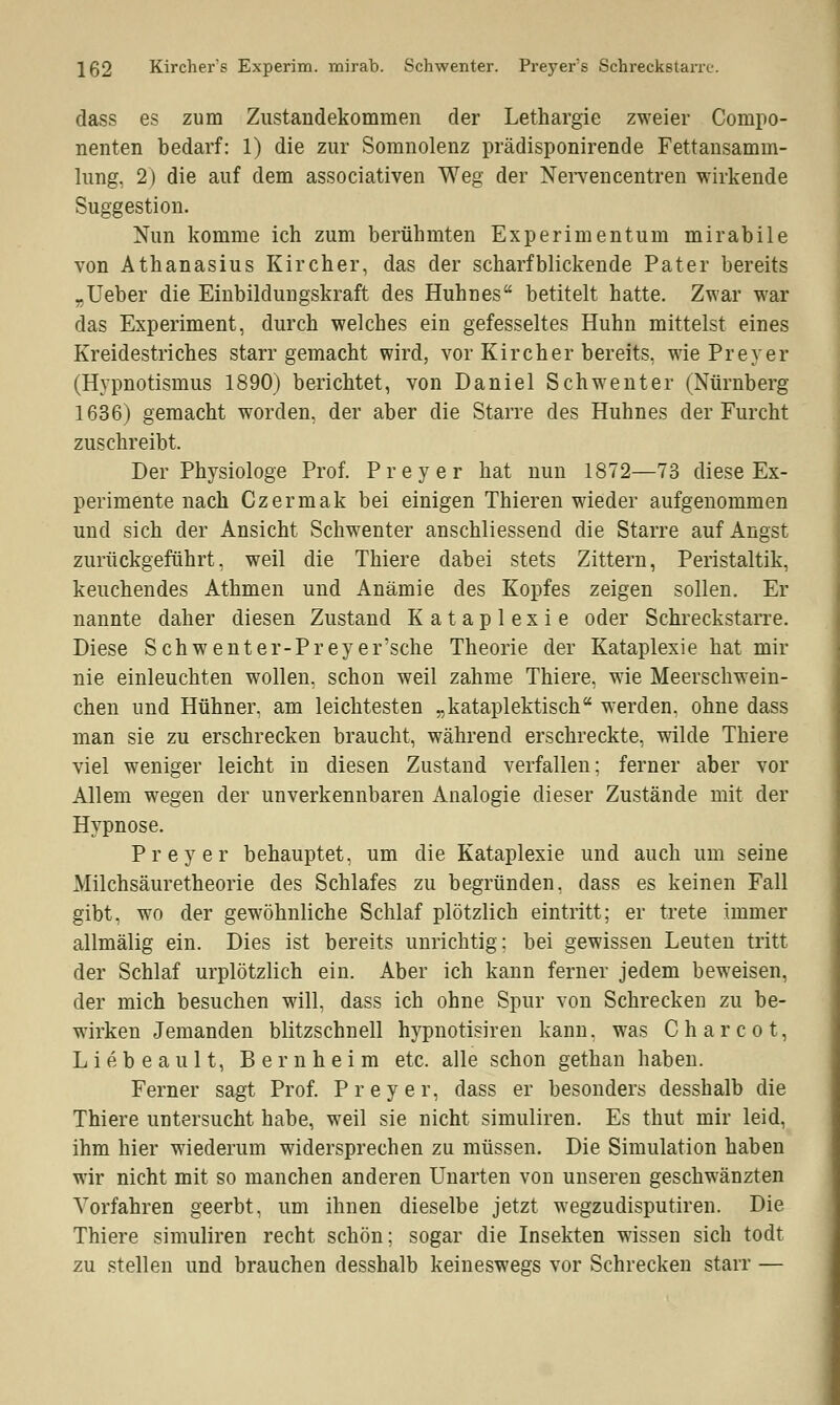 dass es zum Zustandekommen der Lethargie zweier Compo- nenten bedarf: 1) die zur Somnolenz prädisponirende Fettansamm- lung, 2) die auf dem associativen Weg der Nervencentren wirkende Suggestion. Nun komme ich zum berühmten Experimentum mirabile von Athanasius Kircher, das der scharfblickende Pater bereits „Ueber die Einbildungskraft des Huhnes betitelt hatte. Zwar war das Experiment, durch welches ein gefesseltes Huhn mittelst eines Kreidestriches starr gemacht wird, vor Kirch er bereits, wie Preyer (Hypnotisinus 1890) berichtet, von Daniel Schwenter (Nürnberg 1636) gemacht worden, der aber die Starre des Huhnes der Furcht zuschreibt. Der Physiologe Prof. Preyer hat nun 1872—73 diese Ex- perimente nach Czermak bei einigen Thieren wieder aufgenommen und sich der Ansicht Schwenter anschliessend die Starre auf Angst zurückgeführt, weil die Thiere dabei stets Zittern, Peristaltik, keuchendes Athmen und Anämie des Kopfes zeigen sollen. Er nannte daher diesen Zustand Kataplexie oder Schreckstarre. Diese Schwenter-Preyer'sche Theorie der Kataplexie hat mir nie einleuchten wollen, schon weil zahme Thiere, wie Meerschwein- chen und Hühner, am leichtesten „kataplektisch werden, ohne dass man sie zu erschrecken braucht, während erschreckte, wilde Thiere viel weniger leicht in diesen Zustand verfallen; ferner aber vor Allem wegen der unverkennbaren Analogie dieser Zustände mit der Hypnose. Preyer behauptet, um die Kataplexie und auch um seine Milchsäuretheorie des Schlafes zu begründen, dass es keinen Fall gibt, wo der gewöhnliche Schlaf plötzlich eintritt; er trete immer allmälig ein. Dies ist bereits unrichtig: bei gewissen Leuten tritt der Schlaf urplötzlich ein. Aber ich kann ferner jedem beweisen, der mich besuchen will, dass ich ohne Spur von Schrecken zu be- wirken Jemanden blitzschnell hypnotisiren kann, was Charcot, Liebeaul t, Bern heim etc. alle schon gethan haben. Ferner sagt Prof. Preyer, dass er besonders desshalb die Thiere untersucht habe, weil sie nicht simuliren. Es thut mir leid, ihm hier wiederum widersprechen zu müssen. Die Simulation haben wir nicht mit so manchen anderen Unarten von unseren geschwänzten Vorfahren geerbt, um ihnen dieselbe jetzt wegzudisputiren. Die Thiere simuliren recht schön; sogar die Insekten wissen sich todt zu stellen und brauchen desshalb keineswegs vor Schrecken starr —