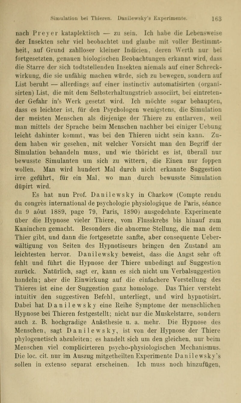 Simulation bei Thieren. Danilewsky's Bxperim« nach Preyer kataplektisch — zu Bein. Ich habe die Lebens der Insekten sehr viel beobachtet und glaube mit voller Bestimmt- heit, auf Grund zahlloser kleiner [ndicien, deren Werth nur bei fortgesetzten, genauen biologischen Beobachtungen erkannt wird. dass die Starre der sich todtstellenden Insekten niemals auf einer Schreck- wirkung, die sie unfähig machen würde, sich zu bewegen, sondern auf List beruht — allerdings auf einer instinetrv automatisirten (orj sirten) List, die mit dem Selbsterhaltungstrieb assoeiirt, bei eintr« der Gefahr in's Werk gesetzt wird. Ich möchte sogar behaupten, dass es leichter ist, für den Psychologen wenigstens, die Simulation der meisten Menschen als diejenige der Thiere zu entlarven, weil man mittels der Sprache beim Menschen nachher bei einiger Uebung leicht dahinter kommt, was bei den Thieren nicht sein kann. Zu- dem haben wir gesehen, mit welcher Vorsicht man den Begriff der Simulation behandeln muss, und wie thöricht es ist, überall nur bewusste Simulanten um sich zu wittern, die Einen nur foppen wollen. Man wird hundert Mal durch nicht erkannte Suggestion irre geführt, für ein Mal. wo man. durch bewusste Simulation düpirt wird. Es hat nun Prof. Danilewsky in Charkow (Compte rendu du congres international de Psychologie physiologique de Paris, seance du 9 aöut 1889, page 79, Paris, 1890) ausgedehnte Experimente über die Hypnose vieler Thiere, vom Flusskrebs bis hinauf zum Kaninchen gemacht. Besonders die abnorme Stellung, die man dem Thier gibt, und dann die fortgesetzte sanfte, aber consequente Ueber- wältigung von Seiten des Hypnotiseurs bringen den Zustand am leichtesten hervor. Danilewsky beweist, dass die Angst sehr oft fehlt und führt die Hypnose der Thiere unbedingt auf Suggestion zurück. Natürlich, sagt er, kann es sich nicht um Yerbalsuggestiuii handeln; aber die Einwirkung auf die einfachere Vorstellung des Thieres ist eine der Suggestion ganz homologe. Das Thier versteht intuitiv den suggestiven Befehl, unterliegt, und wird hypnotisirt. Dabei hat Danilewsky eine Reihe Symptome der menschlichen Hypnose bei Thieren festgestellt; nicht nur die Muskelstarre, sondern auch z. B. hochgradige Anästhesie u. a. mehr. Die Hypnose des Menschen, sagt Danilewsky, ist von der Hypnose der Thiere phylogenetisch abzuleiten; es handelt sich um den gleichen, nur beim Menschen viel complicirteren psycho-physiologischen Mechanismus. Die loc. cit. nur im Auszug mitgetheilten Experimente Danilewsky's sollen in extenso separat erscheinen. Ich muss noch hinzufügen.