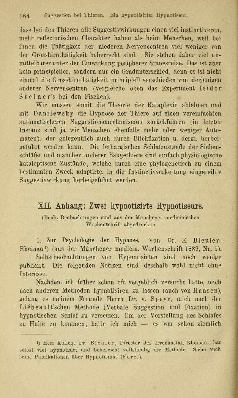 dass bei den Thieren alle Suggestivwirkungen einen viel instinctiveren, mehr reflectorischen Charakter haben als beim Menschen, weil bei ihnen die Thätigkeit der niederen Nervencentren viel weniger von der Grosshirnthätigkeit beherrscht sind. Sie stehen daher viel un- mittelbarer unter der Einwirkung peripherer Sinnesreize. Das ist aber kein principieller. sondern nur ein Gradunterschied, denn es ist nicht einmal die Grosshirnthätigkeit principiell verschieden von derjenigen anderer Nervencentren (vergleiche oben das Experiment Isidor Steiner's bei den Fischen). Wir müssen somit die Theorie der Kataplexie ablehnen und mit Danilewsky die Hypnose der Thiere auf einen vereinfachten automatischeren Suggestionsmechanismus zurückführen (in letzter Instanz sind ja wir Menschen ebenfalls mehr oder weniger Auto- maten), der gelegentlich auch durch Blickfixation u. dergl. herbei- geführt werden kann. Die lethargischen Schlafzustände der Sieben- schläfer und mancher anderer Säugethiere sind einfach physiologische kataleptische Zustände, welche durch eine phylogenetisch zu einem bestimmten Zweck adaptirte, in die Instinctivverkettung eingereihte Suggestivwirkung herbeigeführt werden. XII. Anhang: Zwei hypnotisirte Hypnotiseurs. (Beide Beobachtungen sind aus der Münchener medicinischen Wochenschrift abgedruckt.) 1. Zur Psychologie der Hypnose. Von Dr. E. Bleuler- Rheinaul) (aus der Münchener medicin. Wochenschrift 1889, Nr. 5). Selbstbeobachtungen von Hypnotisirten sind noch wenige publicirt. Die folgenden Notizen sind desshalb wohl nicht ohne Interesse. Nachdem ich früher schon oft vergeblich versucht hatte, mich nach anderen Methoden hypnotisiren zu lassen (auch von Hansen), gelang es meinem Freunde Herrn.Dr. v. Speyr, mich nach der Liebeault'schen Methode (Verbale Suggestion und Fixation) in hypnotischen Schlaf zu versetzen. Um der Vorstellung des Schlafes zu Hülfe zu kommen, hatte ich mich — es war schon ziemlich 1) Herr Kollege Dr. Bleuler, Director der Irrenanstalt Rheinau, hat selbst viel hypnotisirt und beherrscht vollständig die Methode. Siehe auch seine Publikationen über Hypnotismus (Forel).