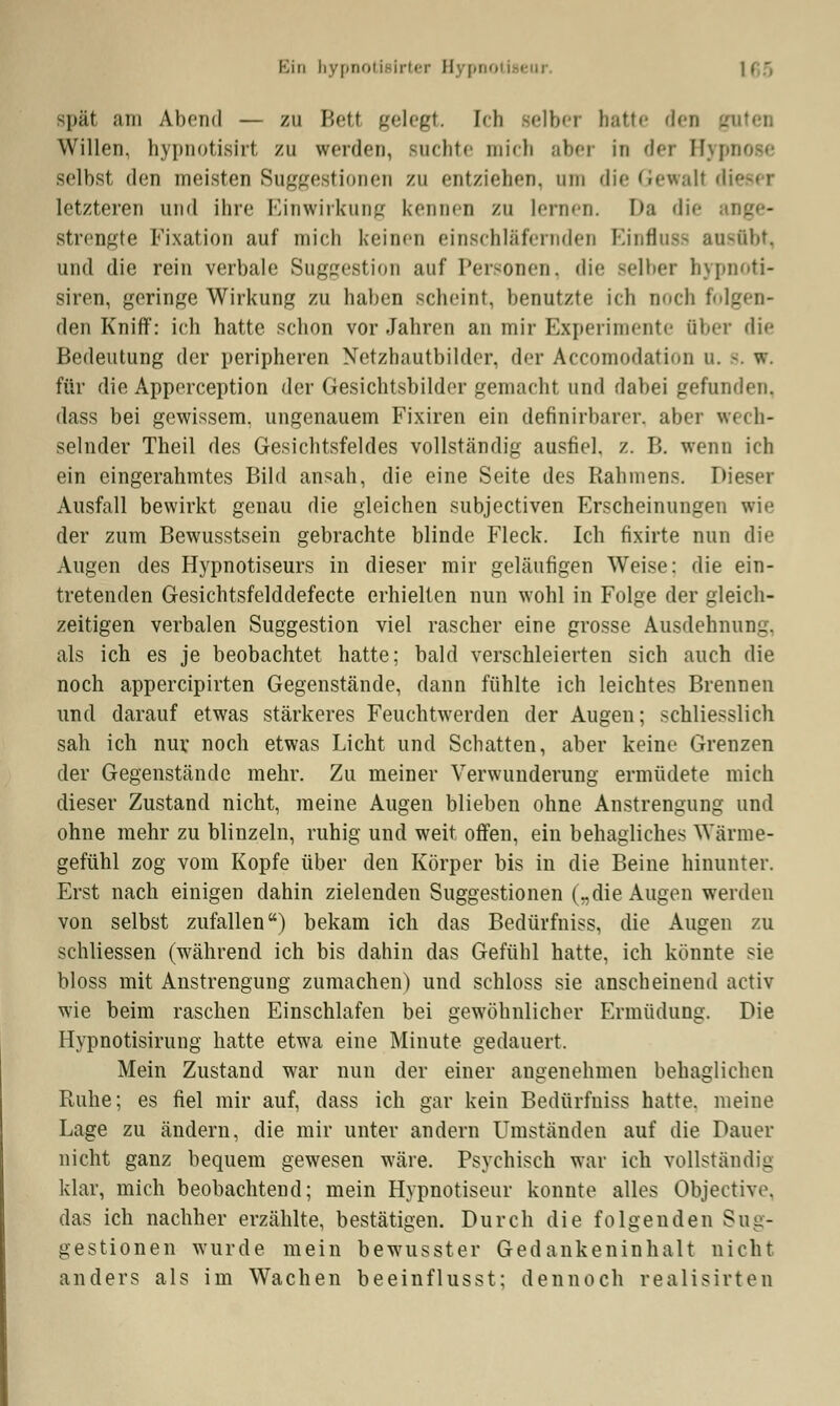 3päl am Abend — zu Bett gelegt. [ch selber hatte den - Willen, hypnotisirt zu werden, suchte mich aber in der Hypnose selbst den meisten Suggestionen zu entziehen, um die Gewalt dieser letzteren und ihre Einwirkung kennen zu lernen. I>a die strengte Fixation auf mich keinen einschläfernden Einfluss ausübt, und die rein verbale Suggestion auf Personen, die Belber hypnoti- siren, geringe Wirkung zu haben scheint, benutzte ich noch folgen- den Kniff: ich hatte schon vor Jahren an mir Experimente über die Bedeutung der peripheren Netzhautbilder, der Accomodatiun u. s. W. für die Apperception der Gesichtsbilder gemacht und dabei gefunden, dass bei gewissem, ungenauem Fixiren ein definirbarer. aber wech- selnder Theil des Gesichtsfeldes vollständig ausfiel, z. B. wenn ich ein eingerahmtes Bild ansah, die eine Seite des Rahmens. I' Ausfall bewirkt genau die gleichen subjeetiven Erscheinungen wie der zum Bewusstsein gebrachte blinde Fleck. Ich fixirte nun die Augen des Hypnotiseurs in dieser mir geläufigen Weise: die ein- tretenden Gesichtsfelddefecte erhielten nun wohl in Folge der gleich- zeitigen verbalen Suggestion viel rascher eine grosse Ausdehnung. als ich es je beobachtet hatte; bald verschleierten sich auch die noch appereipirten Gegenstände, dann fühlte ich leichtes Brennen und darauf etwas stärkeres Feuchtwerden der Augen; schliesslich sah ich nur noch etwas Licht und Schatten, aber keine Grenzen der Gegenstände mehr. Zu meiner Verwunderung ermüdete mich dieser Zustand nicht, meine Augen blieben ohne Anstrengung und ohne mehr zu blinzeln, ruhig und weit offen, ein behagliches Wärme- gefühl zog vom Kopfe über den Körper bis in die Beine hinunter. Erst nach einigen dahin zielenden Suggestionen („die Augen werden von selbst zufallen) bekam ich das Bedürfniss, die Augen zu schliessen (während ich bis dahin das Gefühl hatte, ich könnte sie bloss mit Anstrengung zumachen) und schloss sie anscheinend activ wie beim raschen Einschlafen bei gewöhnlicher Ermüdung. Die Hypnotisirung hatte etwa eine Minute, gedauert. Mein Zustand war nun der einer angenehmen behaglichen Ruhe; es fiel mir auf, dass ich gar kein Bedürfniss hatte, meine Lage zu ändern, die mir unter andern Umständen auf die Dauer nicht ganz bequem gewesen wäre. Psychisch war ich vollständig klar, mich beobachtend; mein Hypnotiseur konnte alles Objective, das ich nachher erzählte, bestätigen. Durch die folgenden Sug- gestionen wurde mein bewusster Gedankeninhalt nicht anders als im Wachen beeinflusst; dennoch realisirten