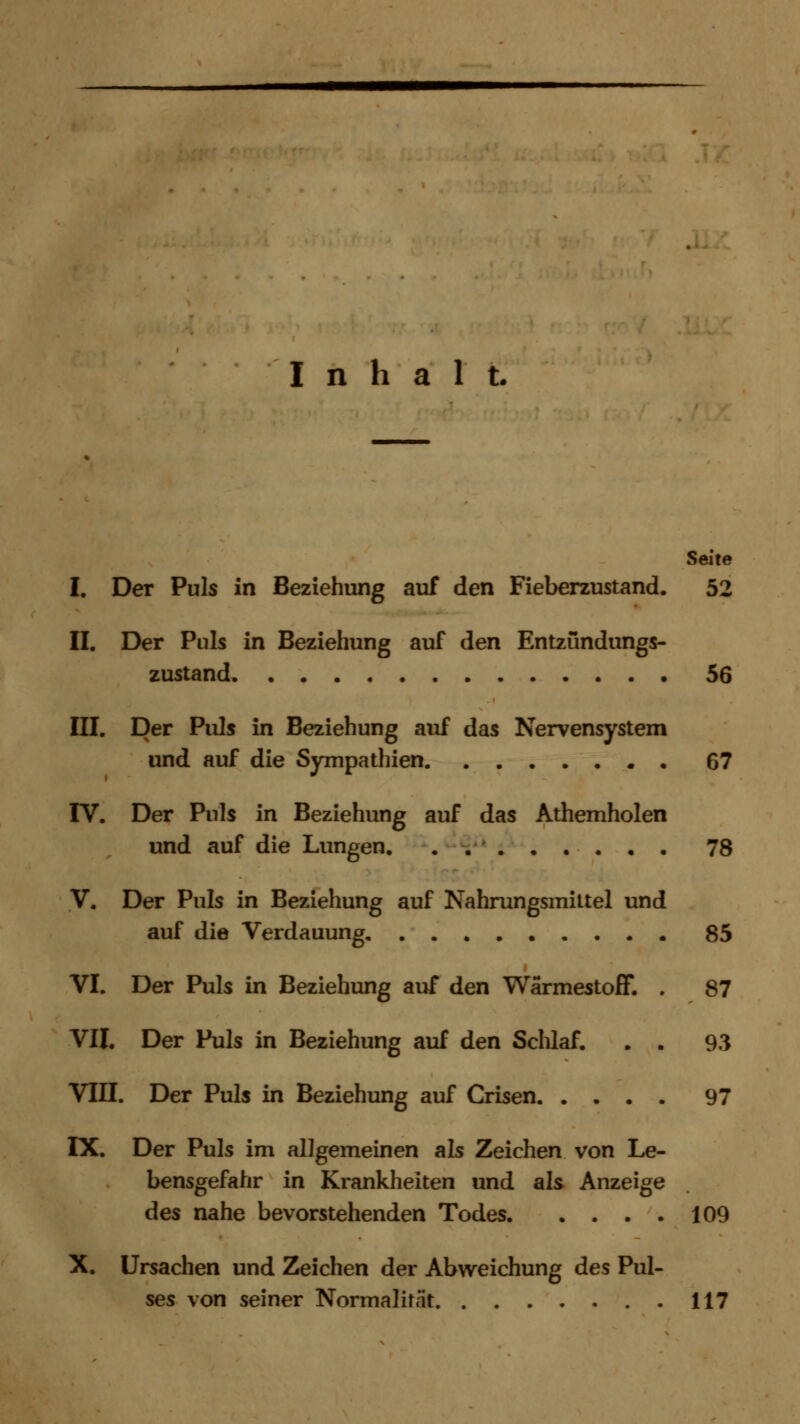 Inhalt. Seite I. Der Puls in Beziehung auf den Fieberzustand. 52 II. Der Puls in Beziehung auf den Entzündungs- zustand 56 III. Der Puls in Beziehung auf das Nervensystem und auf die Sympathien 67 IV. Der Puls in Beziehung auf das Athemholen und auf die Lungen 78 V. Der Puls in Beziehung auf Nahrungsmittel und auf die Verdauung 85 VI. Der Puls in Beziehung auf den Wärmestoff. . 87 VII. Der Puls in Beziehung auf den Schlaf. . . 93 VIII. Der Puls in Beziehung auf Crisen 97 IX. Der Puls im allgemeinen als Zeichen von Le- bensgefahr in Krankheiten und als Anzeige des nahe bevorstehenden Todes 109 X. Ursachen und Zeichen der Abweichung des Pul- ses von seiner Normalität 117