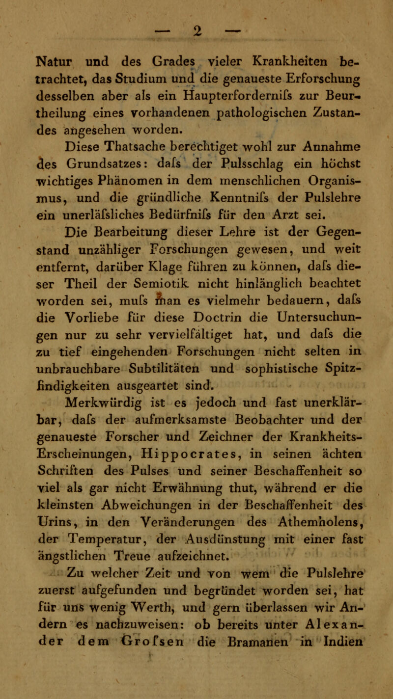 Natur und des Grades vieler Krankheiten be- trachtet, das Studium und die genaueste Erforschung desselben aber als ein Haupterfordernifs zur Beur-« theilung eines vorhandenen pathologischen Zustan- des angesehen worden. Diese Thatsache berechtiget wohl zur Annahme des Grundsatzes: dafs der Pulsschlag ein höchst wichtiges Phänomen in dem menschlichen Organis- mus, und die gründliche Kenntnifs der Pulslehre ein unerläfsliches Bedürfnifs für den Arzt sei. Die Bearbeitung dieser Lehre ist der Gegen- stand unzähliger Forschungen gewesen, und weit entfernt, darüber Klage führen zu können, dafs die- ser Theil der Semiotik nicht hinlänglich beachtet worden sei, mufs man es vielmehr bedauern, dafs die Vorliebe für diese Doctrin die Untersuchun- gen nur zu sehr vervielfältiget hat, und dafs die zu tief eingehenden Forschungen nicht selten in unbrauchbare Subtilitäten und sophistische Spitz- findigkeiten ausgeartet sind. Merkwürdig ist es jedoch und fast unerklär- bar, dafs der aufmerksamste Beobachter und der genaueste Forscher und Zeichner der Krankheits- Erscheinungen, Hippocrates, in seinen ächten Schriften des Pulses und seiner Beschaffenheit so viel als gar nicht Erwähnung thut, während er die kleinsten Abweichungen in der Beschaffenheit des Urins, in den Veränderungen des Athemholens, der Temperatur, der Ausdünstung mit einer fast ängstlichen Treue aufzeichnet. Zu welcher Zeit und von wem die Pulslehre zuerst aufgefunden und begründet worden sei, hat für uns wenig Werth, und gern überlassen wir An- dern es nachzuweisen: ob bereits unter Alexan- der dem Grofsen die Bramanen in Indien