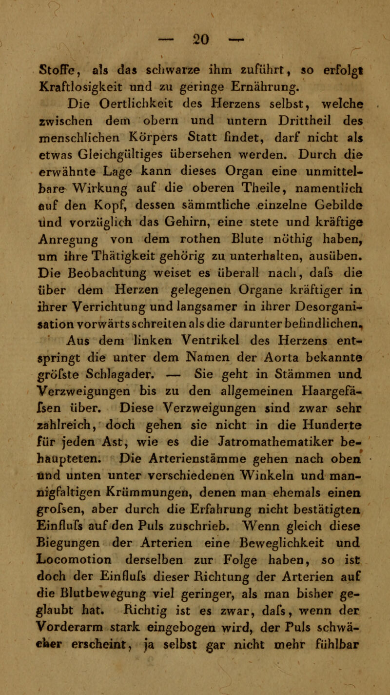 Stoffe, als das schwarze ihm 2ufuhrt, so erfolgt Kraftlosigkeit und zu geringe Ernährung. Die Oertlichkeit des Herzens selbst, welche zwischen dem obern und untern Drittheil des menschlichen Körpers Statt findet, darf nicht als etwas Gleichgültiges übersehen werden. Durch die erwähnte Lage kann dieses Organ eine unmittel- bare Wirkung auf die oberen Theile, namentlich auf den Kopf, dessen sämmtliche einzelne Gebilde und vorzüglich das Gehirn, eine stete und kräftige Anregung von dem rothen Blute nöthig haben, um ihre Thätigkeit gehörig zu unterhalten, ausüben. Die Beobachtung weiset es überall nach, dafs die über dem Herzen gelegenen Organe kräftiger in ihrer Verrichtung und langsamer in ihrer Desorgani- sation vorwärts schreiten als die darunter befindlichen* Aus dem linken Ventrikel des Herzens ent- springt die unter dem Namen der Aorta bekannte gröfste Schlagader. — Sie geht in Stämmen und Verzweigungen bis zu den allgemeinen Haargefä- fsen über. Diese Verzweigungen sind zwar sehr zahlreich, doch gehen sie nicht in die Hunderte für jeden Ast, wie es die Jatromathematiker be- haupteten. Die Arterienstämme gehen nach oben und unten unter verschiedenen Winkeln und man- nigfaltigen Krümmungen, denen man ehemals einen grofsen, aber durch die Erfahrung nicht bestätigten Einflufs auf den Puls zuschrieb. Wenn gleich diese Biegungen der Arterien eine Beweglichkeit und Locomotion derselben zur Folge haben, so ist doch der Einflufs dieser Richtung der Arterien auf die Blutbewegung viel geringer, als man bisher ge- glaubt hat. Richtig ist es zwar, dafs, wenn der Vorderarm stark eingebogen wird, der Puls schwä- cher erscheint, ja selbst gar nicht mehr fühlbar