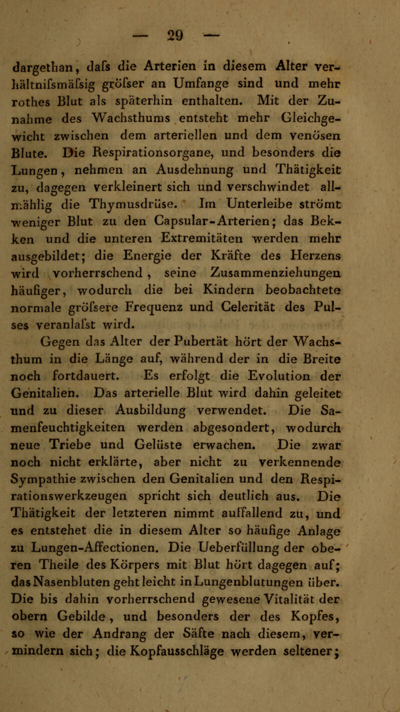 dargethan, dafs die Arterien in diesem Alter ver- hältnifsmäfsig gröfser an Umfange sind und mehr rothes Blut als späterhin enthalten. Mit der Zu- nahme des Wachsthums entsteht mehr Gleichge- wicht zwischen dem arteriellen und dem venösen Blute. Die Respirationsorgane, und besonders die Lungen, nehmen an Ausdehnung und Thätigkeit zu, dagegen verkleinert sich und verschwindet all— mählig die Thymusdrüse. Im Unterleibe strömt weniger Blut zu den Capsular-Arterien; das Bek- ken und die unteren Extremitäten werden mehr ausgebildet; die Energie der Kräfte des Herzens wird vorherrschend , seine Zusammenziehungen häufiger, wodurch die bei Kindern beobachtete normale grofsere Frequenz und Celerität des Pul- ses veranlafst wird. Gegen das Alter der Pubertät hört der Wachs- thum in die Länge auf, während der in die Breite noch fortdauert. Es erfolgt die Evolution der Genitalien. Das arterielle Blut wird dahin geleitet und zu dieser Ausbildung verwendet. Die Sa- menfeuchtigkeiten werden abgesondert, wodurch neue Triebe und Gelüste erwachen. Die zwar noch nicht erklärte, aber nicht zu verkennende Sympathie zwischen den Genitalien und den Respi- rationswerkzeugen spricht sich deutlich aus. Die Thätigkeit der letzteren nimmt auffallend zu, und es entstehet die in diesem Alter so häufige Anlage zu Lungen-Affectionen. Die Ueberfüllung der obe- ren Theile des Körpers mit Blut hört dagegen auf; das Nasenbluten geht leicht in Lungenblutungen über. Die bis dahin vorherrschend gewesene Vitalität der obern Gebilde, und besonders der des Kopfes, so wie der Andrang der Säfte nach diesem, ver- mindern sich; die Kopfausschläge werden seltener;