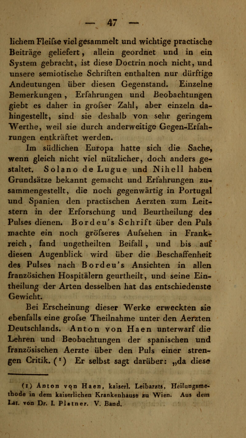 lichem Fleifse viel gesammelt und wichtige practische Beiträge geliefert, allein geordnet und in ein System gebracht, ist diese Doctrin noch nicht, und unsere semiotische Schriften enthalten nur dürftige Andeutungen über diesen Gegenstand. Einzelne Bemerkungen , Erfahrungen und Beobachtungen giebt es daher in grofser Zahl, aber einzeln da- hingestellt, sind sie deshalb von sehr geringem Werthe, weil sie durch anderweitige Gegen-Erfah- rungen entkräftet werden. Im südlichen Europa hatte sich die Sache, wenn gleich nicht viel nützlicher, doch anders ge- staltet. Solano de Lugue und Nihell haben Grundsätze bekannt gemacht und Erfahrungen zu- sammengestellt, die noch gegenwärtig in Portugal und Spanien den practischen Aerzten zum Leit- stern in der Erforschung und Beurtheilung des Pulses dienen. Bordeu's Schrift über den Puls machte ein noch gröfseres Aufsehen in Frank- reich , fand ungetheilten Beifall , und bis auf diesen Augenblick wird über die Beschaffenheit des Pulses nach Bordeu's Ansichten in allen französichen Hospitälern geurtheilt, und seine Ein- theilung der Arten desselben hat das entschiedenste Gewicht. Bei Erscheinung dieser Werke erweckten sie ebenfalls eine grofse Theilnahme unter den Aerzten Deutschlands. Anton von Haen unterwarf die Lehren und Beobachtungen der spanischen und französischen Aerzte über den Puls einer stren- gen Critik. (x) Er selbst sagt darüber: „da diese (i) Anton vqn Haen, kaiserl. Leibarzts, Heilungsme- thode in dem kaiserlichen Krankenhause zu Wien» Aus dem Lat. von Dr. I. Platner. V, Band.