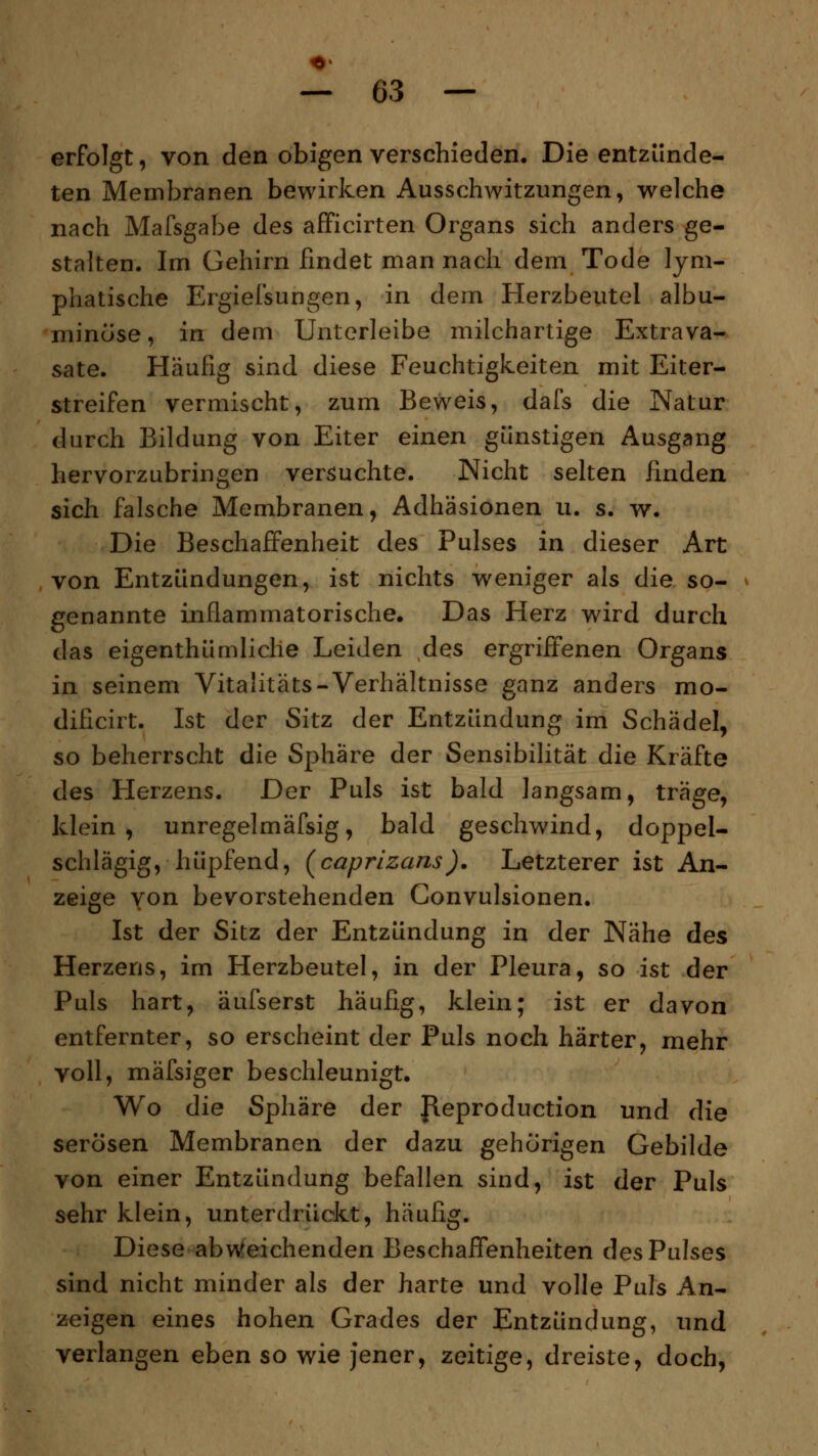 erfolgt, von den obigen verschieden. Die entzünde- ten Membranen bewirken Ausschwitzungen, welche nach Mafsgabe des afficirten Organs sich anders ge- stalten. Im Gehirn findet man nach dem Tode lym- phatische Ergiefsungen, in dem Herzbeutel albu- minöse, in dem Unterleibe milchartige Extrava- sate. Häufig sind diese Feuchtigkeiten mit Eiter- streifen vermischt, zum Beweis, dafs die Natur durch Bildung von Eiter einen günstigen Ausgang hervorzubringen versuchte. Nicht selten finden sich falsche Membranen, Adhäsionen u. s. w. Die Beschaffenheit des Pulses in dieser Art von Entzündungen, ist nichts weniger als die so- genannte inflammatorische. Das Herz wird durch das eigenthümliche Leiden des ergriffenen Organs in seinem Vitalitäts-Verhältnisse ganz anders mo- dificirt. Ist der Sitz der Entzündung im Schädel, so beherrscht die Sphäre der Sensibilität die Kräfte des Herzens. Der Puls ist bald langsam, träge, klein, unregelmäfsig, bald geschwind, doppel- schlägig, hüpfend, (caprizans). Letzterer ist An- zeige von bevorstehenden Convulsionen. Ist der Sitz der Entzündung in der Nähe des Herzens, im Herzbeutel, in der Pleura, so ist der Puls hart, äufserst häufig, klein; ist er davon entfernter, so erscheint der Puls noch härter, mehr voll, mäfsiger beschleunigt. Wo die Sphäre der fleproduction und die serösen Membranen der dazu gehörigen Gebilde von einer Entzündung befallen sind, ist der Puls sehr klein, unterdrückt, häufig. Diese abweichenden Beschaffenheiten des Pulses sind nicht minder als der harte und volle Puls An- zeigen eines hohen Grades der Entzündung, und verlangen eben so wie jener, zeitige, dreiste, doch,