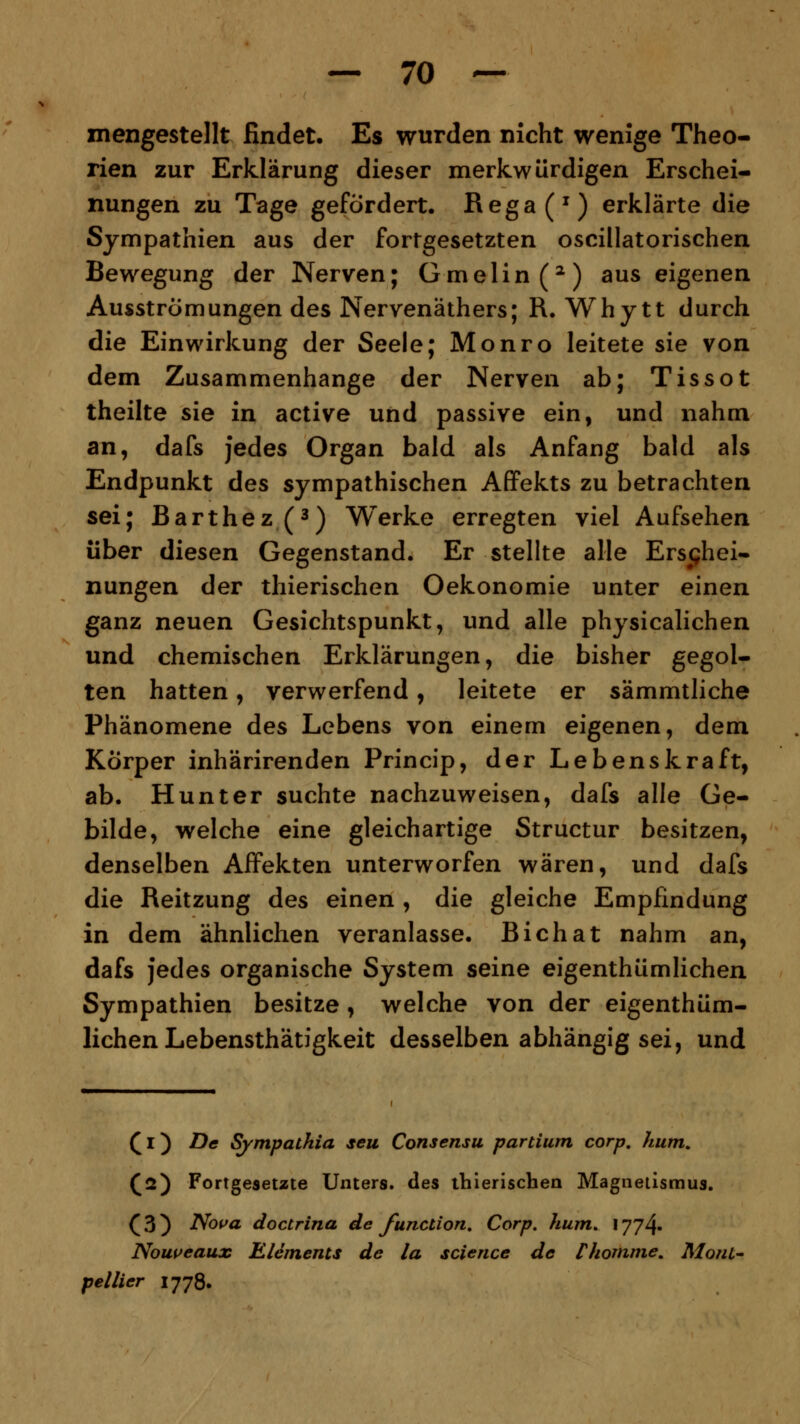 znengestellt findet. Es wurden nicht wenige Theo- rien zur Erklärung dieser merkwürdigen Erschei- nungen zu Tage gefördert. Rega(x) erklärte die Sympathien aus der fortgesetzten oscillatorischen Bewegung der Nerven; Gmelin(2) aus eigenen Ausströmungen des Nervenäthers; R. Why tt durch die Einwirkung der Seele; Monro leitete sie von dem Zusammenhange der Nerven ab; Tissot theilte sie in active und passive ein, und nahm an, dafs jedes Organ bald als Anfang bald als Endpunkt des sympathischen Affekts zu betrachten sei; Barthez(3) Werke erregten viel Aufsehen über diesen Gegenstand. Er stellte alle Erschei- nungen der thierischen Oekonomie unter einen ganz neuen Gesichtspunkt, und alle physicalichen und chemischen Erklärungen, die bisher gegol- ten hatten, verwerfend, leitete er sämmtliche Phänomene des Lebens von einem eigenen, dem Körper inhärirenden Princip, der Lebenskraft, ab. Hunter suchte nachzuweisen, dafs alle Ge- bilde, welche eine gleichartige Structur besitzen, denselben Affekten unterworfen wären, und dafs die Reitzung des einen , die gleiche Empfindung in dem ähnlichen veranlasse. Bichat nahm an, dafs jedes organische System seine eigenthümlichen Sympathien besitze, welche von der eigenthüm- lichen Lebensthätigkeit desselben abhängig sei, und (1) De Sympathia seu Consensu partium corp. kum. (2) Fortgesetzte Unters, des thierischen Magnetismus. ( 3 ) Nova doctrina de function. Corp. kum. 1774. Nouveaux Elements de la science de rkomme. Mont- pellier 1778.