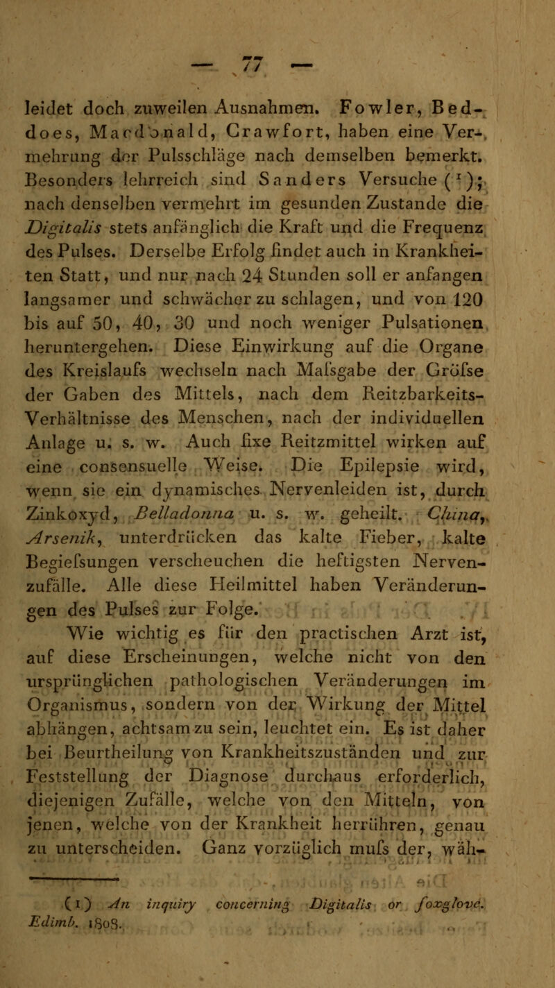 leidet doch zuweilen Ausnahmen. Fowler, Bed- does, Maodonald, Crawfort, haben eine Ver- mehrung der Pulsschläge nach demselben bemerkt. Besonders lehrreich sind Sanders Versuche (x); nach denselben vermehrt im gesunden Zustande die Digitalis stets anfänglich die Kraft und die Frequenz des Pulses. Derselbe Erfolg findet auch in Krankhei- ten Statt, und nur nach 24 Stunden soll er anfangen langsamer und schwächer zu schlagen, und von 120 bis auf 50, 40, 30 und noch weniger Pulsationen heruntergehen. Diese Einwirkung auf die Organe des Kreislaufs wechseln nach Mafsgabe der Grofse der Gaben des Mittels, nach dem Reitzbarkeits- Verhältnisse des Menschen, nach der individuellen Anlage u. s. w. Auch fixe Reitzmittel wirken auf eine consensuelle Weise. Die Epilepsie wird, wenn sie ein dynamisches Nervenleiden ist, durch Zinkoxyd, Belladonna u. s. w. geheilt» China,. Arsenik, unterdrücken das kalte Fieber, kalte Begiefsungen verscheuchen die heftigsten Nerven- zufälle. Alle diese Heilmittel haben Veränderun- gen des Pulses zur Folge. Wie wichtig es für den practischen Arzt ist, auf diese Erscheinungen, welche nicht von den ursprünglichen pathologischen Veränderungen im Organismus, sondern von der Wirkung der Mittel abhängen, achtsam zu sein, leuchtet ein. Es ist daher bei Beurtheilunff von Krankheitszuständen und zur Feststellung der Diagnose durchaus erforderlich, diejenigen Zufälle, welche von den Mitteln, von jenen, welche von der Krankheit herrühren, genau zu unterscheiden. Ganz vorzüglich mufs der, wäh- (i) An inquiry coiicerning Digitalis or foxglove. Edimb. iSoS.