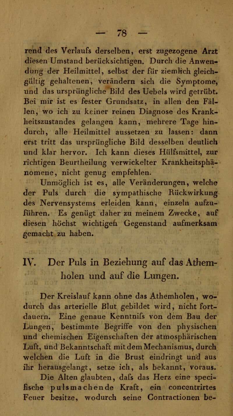 rend des Verlaufs derselben, erst zugezogene Arzt diesen Umstand berücksichtigen. Durch die Anwen- dung der Heilmittel, selbst der für ziemlich gleich- gültig gehaltenen, verändern sich die Symptome, und das ursprüngliche Bild des Uebels wird getrübt. Bei mir ist es fester Grundsatz, in allen den Fäl- len, wo ich zu keiner reinen Diagnose des Krank- heitszustandes gelangen kann, mehrere Tage hin- durch, alle Heilmittel aussetzen zu lassen: dann erst tritt das ursprüngliche Bild desselben deutlich und klar hervor. Ich kann dieses Hülfsmittel, zur richtigen Beurtheilung verwickelter Krankheitsphä- nomene, nicht genug empfehlen. Unmöglich ist es, alle Veränderungen, welche der Puls durch die sympathische Rückwirkung des Nervensystems erleiden kann, einzeln aufzu- führen. Es genügt daher zu meinem Zwecke, auf diesen höchst wichtigen Gegenstand aufmerksam gemacht zu haben. IV. Der Puls in Beziehung auf das Athem- holen und auf die Lungen. Der Kreislauf kann ohne das Athemholen, wo- durch das arterielle Blut gebildet wird, nicht fort- dauern. Eine genaue Kenntnifs von dem Bau der Lungen, bestimmte Begriffe von den physischen und chemischen Eigenschaften der atmosphärischen Luft, und Bekanntschaft mit dem Mechanismus, durch •welchen die Luft in die Brust eindringt und aus ihr herausgelangt, setze ich, als bekannt, voraus. Die Alten glaubten, dafs das Herz eine speci- fische pulsmachende Kraft, ein concentrirtes Feuer besitze, wodurch seine Contractionen be-