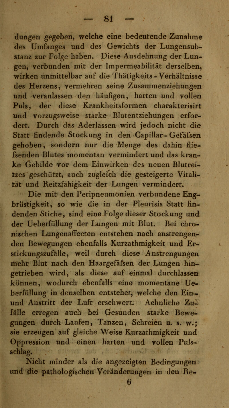 düngen gegeben, welche eine bedeutende Zunahme des Umfanges und des Gewichts der Lungensub- stanz zur Folge haben. Diese Ausdehnung der Lun- gen, verbunden mit der Impermeabilität derselben, wirken unmittelbar auf die Thätigkeits-Verhältnisse des Herzens, vermehren seine Zusammenziehungen und veranlassen den häufigen, harten und vollen Puls, der diese Krankheitsformen charakterisirt und vorzugsweise starke Blutentziehungen erfor- dert. Durch das Aderlassen wird jedoch nicht die Statt findende Stockung in den Capillar-Gefäfsen gehoben, sondern nur die Menge des dahin ilie- fsenden Blutes momentan vermindert und das kran- ke Gebilde vor dem Einwirken des neuen Blutrei- tzes geschützt, auch zugleich die gesteigerte Vitali- tät und Reitzfähigkeit der Lungen vermindert. Die mit den Peripneumonien verbundene Eng- brüstigkeit, so wie die in der Pleurisis Statt fin- denden Stiche, sind eine Folge dieser Stockung und der Ueberfüllung der Lungen mit Blut. Bei chro- nischen Lungenaffecten entstehen nach anstrengen- den Bewegungen ebenfalls Kurzathmigkeit und Er- stickungszufälle, weil durch diese Anstrengungen mehr Blut nach den Haargefäfsen der Lungen hin- getrieben wird, als diese auf einmal durchlassen können, wodurch ebenfalls eine momentane Ue- berfüllung in denselben entstehet, welche den Ein- und Austritt der Luft erschwert. Aehnliche Zu- fälle erregen auch bei Gesunden starke Bewe- gungen durch Laufen, Tanzen, Schreien u. s. w.; sie erzeugen auf gleiche Weise Kurzathmigkeit und Oppression und einen harten und vollen Puls- schlag. Nicht minder als die angezeigten Bedingungen und die pathologischen Veränderungen in den Re- 6