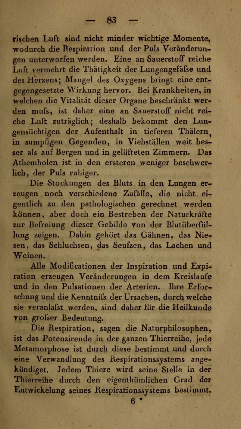 Tischen Luft sind nicht minder wichtige Momente, wodurch die Respiration und der Puls Veränderun- gen unterworfen werden. Eine an Sauerstoff reiche Luft vermehrt die Thätigkeit der Lungengefäfse und des Herzens; Mangel des Oxygens bringt eine ent- gegengesetzte Wirkung hervor. Bei Krankheiten, in welchen die Vitalität dieser Organe beschränkt wer- den mufs, ist daher eine an Sauerstoff nicht rei- che Luft zuträglich; deshalb bekommt den Lun- gensüchtigen der Aufenthalt in tieferen Thälern in sumpfigen Gegenden, in Viehställen weit bes- ser als auf Bergen und in gelüfteten Zimmern. Das Athemholen ist in den ersteren weniger beschwer- lich, der Puls ruhiger. Die Stockungen des Bluts in den Lungen er- zeugen noch verschiedene Zufälle, die nicht, ei- gentlich zu den pathologischen gerechnet werden können, aber doch ein Bestreben der Naturkräfte zur Befreiung dieser Gebilde von der Blutüberfül- lung zeigen. Dahin gehört das Gähnen, das Nie- sen, das Schluchsen, das Seufzen, das Lachen und Weinen. Alle Modificationen der Inspiration und Expi-* ration erzeugen Veränderungen in dem Kreislaufe und in den Pulsationen der Arterien. Ihre Erfor- schung und die Kenntnifs der Ursachen, durch welche sie veranlafst werden, sind daher für die Heilkunde von grofser Bedeutung. Die Respiration, sagen die Naturphilosophen, ist das Potenzirende in der ganzen Thierreihe, jede Metamorphose ist durch diese bestimmt und durch eine Verwandlung des Respirationssystems ange- kündiget. Jedem Thiere wird seine Stelle in der Thierreihe durch den eigentümlichen Grad der Entwickelung seines Respirationssystems bestimmt.