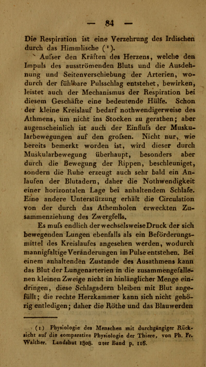 Die Respiration ist eine Verzehrung des Irdischen durch das Himmlische (*). x Aufser den Kräften des Herzens, welche den Impuls des ausströmenden Bluts und die Ausdeh- nung und Seitenverschiebung der Arterien, wo- durch der fühlbare Pulsschlag entstehet, bewirken, leistet auch der Mechanismus der Respiration bei diesem Geschäfte eine bedeutende Hülfe, Schon der kleine Kreislauf bedarf notwendigerweise des Athmens, um nicht ins Stocken zu gerathen; aber augenscheinlich ist auch der Einflufs der Musku- larbewegungen auf den grofsen. Nicht nur, wie bereits bemerkt worden ist, wird dieser durch Muskularbewegung überhaupt, besonders aber durch die Bewegung der Rippen, beschleuniget, sondern die Ruhe erzeugt auch sehr bald ein An- laufen der Blutadern, daher die Nothwendigkeit einer horizontalen Lage bei anhaltendem Schlafe. Eine andere Unterstützung erhält die Circulation von der durch das Athemholen erweckten Zu- sammenziehung des Zwergfells. Es mufs endlich derwechselsweiseDruck der sich bewegenden Lungen ebenfalls als ein Beförderungs- mittel des Kreislaufes angesehen werden, wodurch mannigfaltige Veränderungen im Pulse entstehen. Bei einem anhaltenden Zustande des Ausathmens kann das Blut der Lungenarterien in die zusammengefalle- nen kleinen Zweige nicht in hinlänglicher Menge ein- dringen, diese Schlagadern bleiben mit Blut ange- füllt ; die rechte Herzkammer kann sich nicht gehö- rig entledigen; daher die Röthe und das Blauwerden (i) Physiologie des Menschen mit durchgängiger Rück- ficht auf die eomparaüve Physiologie der Thiere, von Ph. Fr. Walther. Landshut 1808. ater Band p. xi6.