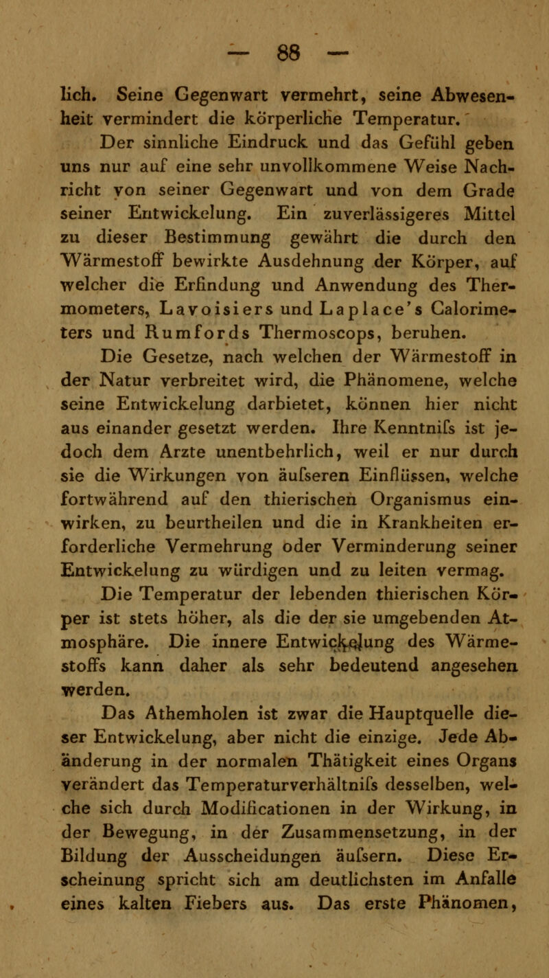 lieh. Seine Gegenwart vermehrt, seine Abwesen- heit vermindert die körperliche Temperatur. Der sinnliche Eindruck und das Gefühl geben uns nur auf eine sehr unvollkommene Weise Nach- richt von seiner Gegenwart und von dem Grade seiner Entwickelung. Ein zuverlässigeres Mittel zu dieser Bestimmung gewährt die durch den Wärmestoff bewirkte Ausdehnung der Körper, auf welcher die Erfindung und Anwendung des Ther- mometers, Lavoisiers und Laplace's Calorime- ters und Rumfords Thermoscops, beruhen. Die Gesetze, nach welchen der Wärmestoff in der Natur verbreitet wird, die Phänomene, welche seine Entwickelung darbietet, können hier nicht aus einander gesetzt werden. Ihre Kenntnifs ist je- doch dem Arzte unentbehrlich, weil er nur durch sie die Wirkungen von äufseren Einflüssen, welche fortwährend auf den thierischen Organismus ein- wirken, zu beurtheilen und die in Krankheiten er- forderliche Vermehrung oder Verminderung seiner Entwickelung zu würdigen und zu leiten vermag. Die Temperatur der lebenden thierischen Kör- per ist stets höher, als die der sie umgebenden At- mosphäre. Die innere Entwicklung des Wärme- stoffs kann daher als sehr bedeutend angesehen werden. Das Athemholen ist zwar die Hauptquelle die- ser Entwickelung, aber nicht die einzige. Jede Ab- änderung in der normalen Thätigkeit eines Organs verändert das Temperaturverhältnifs desselben, wel- che sich durch Modificationen in der Wirkung, in der Bewegung, in der Zusammensetzung, in der Bildung der Ausscheidungen äufsern. Diese Er- scheinung spricht sich am deutlichsten im Anfalle eines kalten Fiebers aus. Das erste Phänomen,