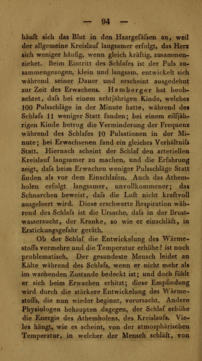 häuft sich das Blut in den Haargefäfsen an, weil der allgemeine Kreislauf langsamer erfolgt, das Herz sich weniger häufig, wenn gleich kräftig, zusammen- ziehet. Beim Eintritt des Schlafes ist der Puls zu- sammengezogen, klein und langsam, entwickelt sich während seiner Dauer und erscheint ausgedehnt zur Zeit des Erwachens. Hamberger hat beob- achtet, dafs bei einem achtjährigen Kinde, welches 100 Pulsschläge in der Minute hatte, während des Schlafs 11 weniger Statt fanden; bei einem einjäh- rigen Kinde betrug die Verminderung der Frequenz während des Schlafes 10 Pulsationen in der Mi- nute; bei Erwachsenen fand ein gleiches Verhältnifs Statt. Hiernach scheint der Schlaf den arteriellen Kreislauf langsamer zu machen, und die Erfahrung zeigt, dafs beim Erwachen weniger Pulsschläge Statt finden als vor dem Einschlafen. Auch das Athem- holen erfolgt langsamer, unvollkommener; das Schnarchen beweist, dafs die Luft nicht kraftvoll ausgeleert wird. Diese erschwerte Respiration wäh- rend des Schlafs ist die Ursache, dafs in der Brust- wassersucht, der Kranke, so wie er einschläft, in Erstickungsgefahr geräth. Ob der Schlaf die Entwickelung des Wärme- stoffs vermehre und die Temperatur erhöhe? ist noch problematisch. Der gesundeste Mensch leidet an Kälte während des Schlafs, wenn er nicht mehr als im wachenden Zustande bedeckt ist; und doch fühlt er sich beim Erw7achen erhitzt; diese Empfindung wird durch die stärkere Entwickelung des Wärme- stoffs, die nun wieder beginnt, verursacht. Andere Physiologen behaupten dagegen, der Schlaf erhöhe die Energie des Athemholens, des Kreislaufs. Vie- les hängt, wie es scheint, von der atmosphärischen Temperatur, in welcher der Mensch schläft, von