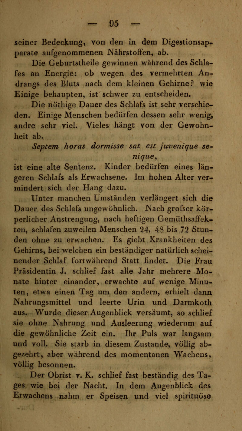 seiner Bedeckung, von den in dem Digestionsap« parate aufgenommenen Nährstoffen, ab. Die Geburtstheile gewinnen während des Schla- fes an Energie: ob wegen des vermehrten An- drangs des Bluts nach dem kleinen Gehirne? wie Einige behaupten, ist schwer zu entscheiden. Die nöthige Dauer des Schlafs ist sehr verschie- den. Einige Menschen bedürfen dessen sehr wenig, andre sehr viel. Vieles hängt von der Gewohn- heit ab. Septem horas dormisse sat est juvenique se- nique, ist eine alte Sentenz. Kinder bedürfen eines län- geren Schlafs als Erwachsene. Im hohen Alter ver- mindert sich der Hang dazu. Unter manchen Umständen verlängert sich die Dauer des Schlafs ungewöhnlich. Nach grofser kör- perlicher Anstrengung, nach heftigen Gemüthsaffek- ten, schlafen zuweilen Menschen 24, 48 bis 72 Stun- den ohne zu erwachen. Es giebt Krankheiten des Gehirns, bei welchen ein beständiger natürlich schei- nender Schlaf fortwährend Statt findet. Die Frau Präsidentin J. schlief fast alle Jahr mehrere Mo- nate hinter einander, erwachte auf wenige Minu- ten, etwa einen Tag um den andern, erhielt dann Nahrungsmittel und leerte Urin und Darmkoth aus. Wurde dieser Augenblick versäumt, so schlief sie ohne Nahrung und Ausleerung wiederum auf die gewöhnliche Zeit ein. Ihr Puls war langsam und voll. Sie starb in diesem Zustande, völlig ab- gezehrt, aber während des momentanen Wachens, völlig besonnen. Der Obrist v. K. schlief fast beständig des Ta- ges wie bei der Nacht. In dem Augenblick des Erwachens nahm er Speisen und viel spirituöse