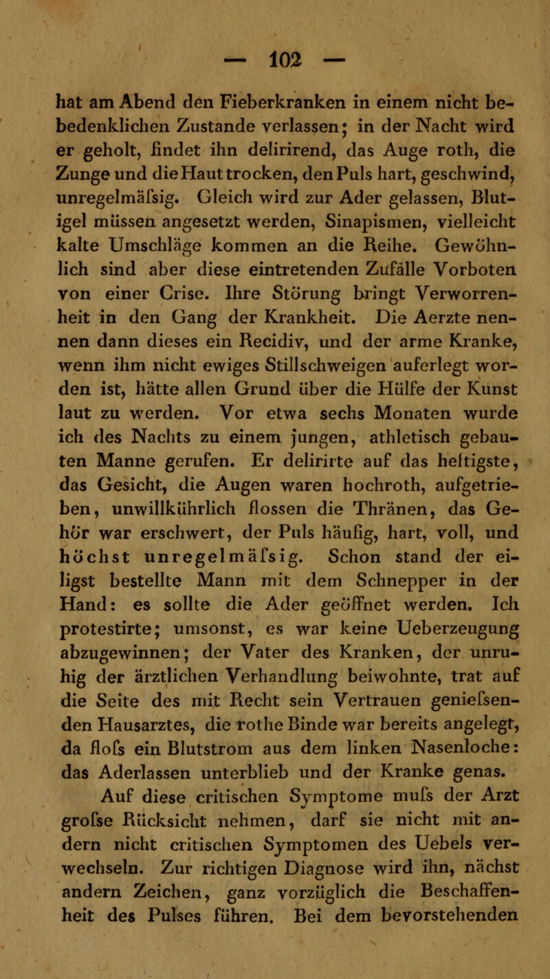hat am Abend den Fieberkranken in einem nicht be- bedenklichen Zustande verlassen; in der Nacht wird er geholt, findet ihn delirirend, das Auge roth, die Zunge und die Haut trocken, den Puls hart, geschwind, unregelmäfsig. Gleich wird zur Ader gelassen, Blut- igel müssen angesetzt werden, Sinapismen, vielleicht kalte Umschläge kommen an die Reihe. Gewöhn- lich sind aber diese eintretenden Zufälle Vorboten von einer Crise. Ihre Störung bringt Verworren- heit in den Gang der Krankheit. Die Aerzte nen- nen dann dieses ein Recidiv, und der arme Kranke, wenn ihm nicht ewiges Stillschweigen auferlegt wor- den ist, hätte allen Grund über die Hülfe der Kunst laut zu werden. Vor etwa sechs Monaten wurde ich des Nachts zu einem jungen, athletisch gebau- ten Manne gerufen. Er delirirte auf das heftigste, das Gesicht, die Augen waren hochroth, aufgetrie- ben, unwillkührlich flössen die Thränen, das Ge- hör war erschwert, der Puls häufig, hart, voll, und höchst unregelmäfsig. Schon stand der ei- ligst bestellte Mann mit dem Schnepper in der Hand: es sollte die Ader geöffnet werden. Ich protestirte; umsonst, es war keine Ueberzeugung abzugewinnen; der Vater des Kranken, der unru- hig der ärztlichen Verhandlung beiwohnte, trat auf die Seite des mit Recht sein Vertrauen geniefsen- den Hausarztes, die rothe Binde war bereits angelegt, da flofs ein Blutstrom aus dem linken Nasenlöcher das Aderlassen unterblieb und der Kranke genas. Auf diese critischen Symptome mufs der Arzt grofse Rücksicht nehmen, darf sie nicht mit an- dern nicht critischen Symptomen des Uebels ver- wechseln. Zur richtigen Diagnose wird ihn, nächst andern Zeichen, ganz vorzüglich die Beschaffen- heit des Pulses führen. Bei dem bevorstehenden