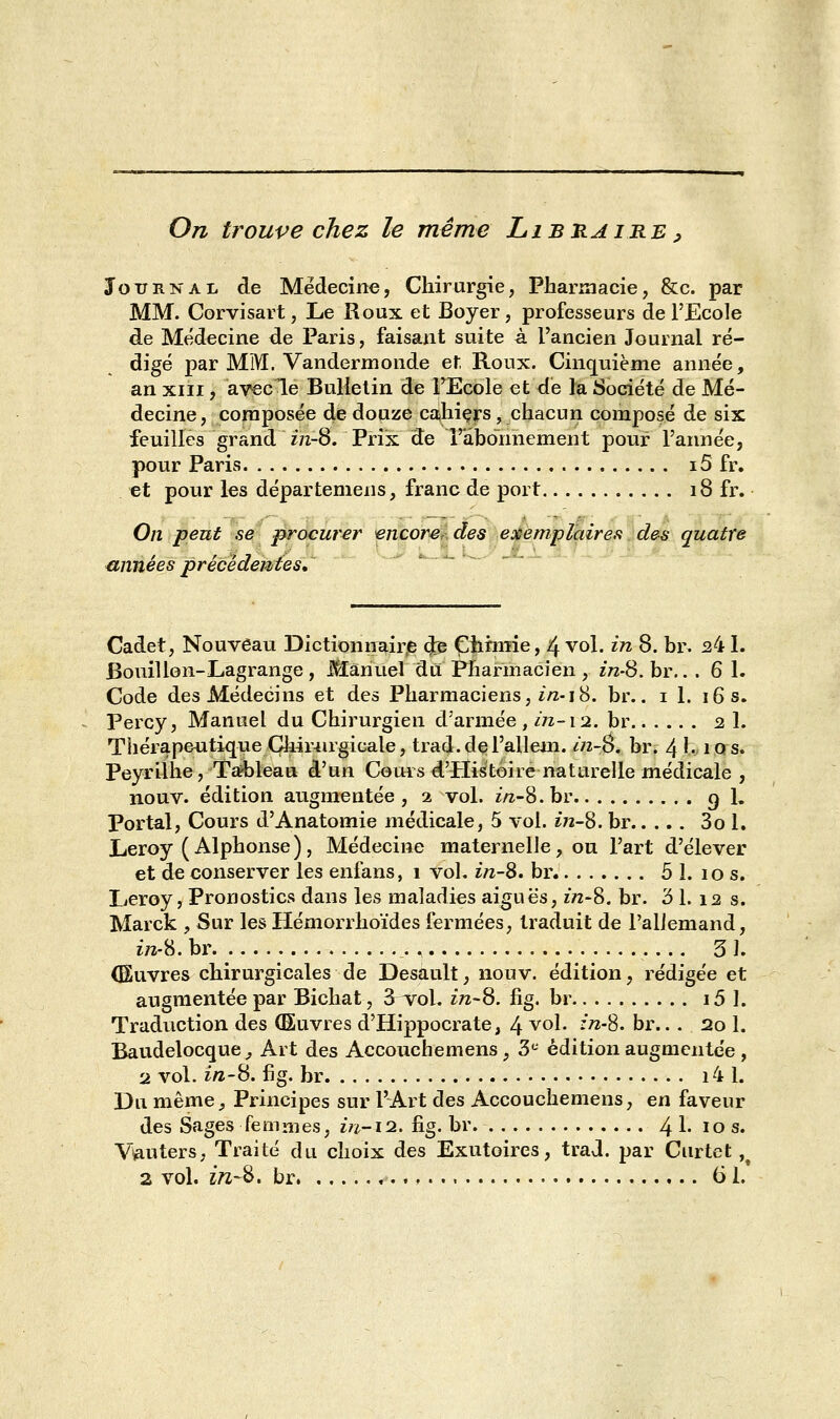On trouve chez le même Libraire, Journal de Médecine, Chirurgie, Pharmacie, &c. par MM. Corvisart, Le Roux et Boyer, professeurs de l'Ecole de Médecine de Paris, faisant suite à l'ancien Journal ré- digé par MM. Vandermonde et Roux. Cinquième année, an xiii , avecle Bulletin de TEcole et de la Société de Mé- decine, composée de douze cahiers, chacun composé de six feuilles grand in-8. Prix de l'abonnement pour l'année, pour Paris i5 fr. et pour les départemens, franc de port 18 fr. On peut se procurer vncorerdes exemplaires des quatre années précédentes. Cadet, Nouveau Dictionnaire (Je Chimie, 4 vol. in 8. br. 241. Bouillon-Lagrange , Manuel du Pharmacien , in-S. br. ..61. Code des Médecins et des Pharmaciens, in-18. br.. 1 1. 16 s. Percy, Manuel du Chirurgien d'armée, m-12. br 2 1, ThérapeutiqueChirurgicale, trad-deTallem. in-S. br. 41- iqs. Peyrilhe, Tableau d'un Cours d'Histoire naturelle médicale , nouv. édition augmentée , 1 vol. in-S. br g 1. Portai, Cours d'Anatomie médicale, 5 vol. in-S. br 3o 1. Leroy ( Alphonse ) , Médecine maternelle, ou l'art d'élever et de conserver les enfans, 1 vol. in-8. br 5 1. 10 s. Leroy, Pronostics dans les maladies aiguës, in-S. br. 3 1. 12 s. Marck , Sur les Hémorrhoïdes fermées, traduit de l'allemand, ôra-8. br *. 5 î. (Euvres chirurgicales de Desault, nouv. édition, rédigée et augmentée par Bichat, S vol. in-8. fig. br i5 1. Traduction des (Euvres d'Hippocrate, 4 v01- :?28- °i\.. 20 1. Baudelocque, Art des Accouchemens, 3e édition augmentée , 2 vol. in-8. fig. hr 14 1. Du même, Principes sur l'Art des Accouchemens, en faveur des Sages femmes, in-12. fig. br 4 1. iQs* V^uters, Traité du choix des Exutoires, trad. par Curtet ,t 2 vol. in-%. br 61.