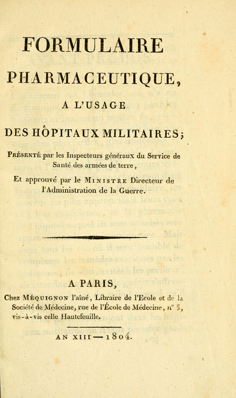 PHARMACEUTIQUE, A L'USAGE DES HÔPITAUX MILITAIRES; Présenté par les Inspecteurs généraux du Service de Santé des armées de terre, Et approuvé par le Ministre Directeur de l'Administration de la Guerre. A PARIS, Chez Méquignon l'aîné, Libraire de l'Ecole et de la Société de Médecine, rue de l'École de Médecine, n° 5, vis-à-vis celle Hautefeuille. AN XIII — i 8o4.