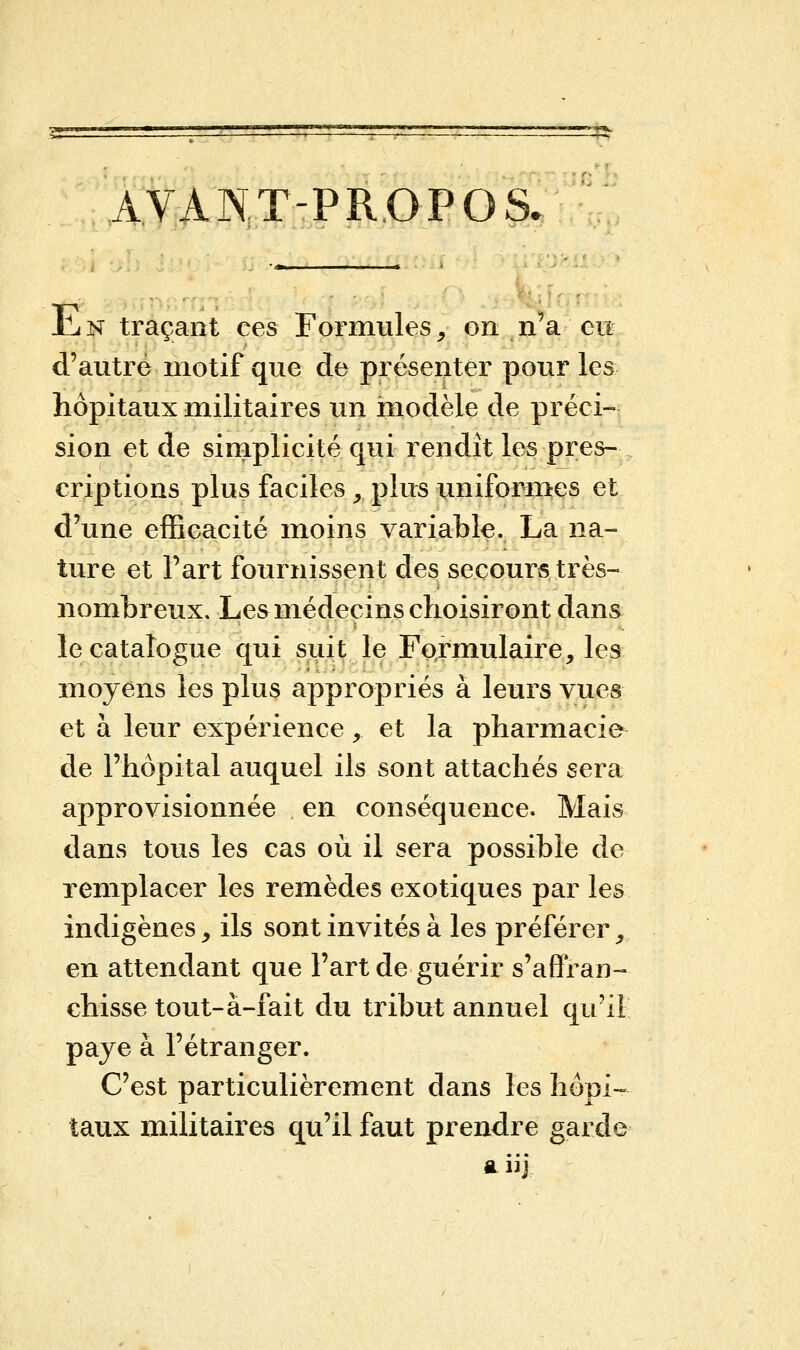 AVANT-PROPOS. Jli n traçant ces Formules, on n'a eu d'autre motif que de présenter pour les hôpitaux militaires un modèle de préci- sion et de simplicité qui rendît les pres- criptions plus faciles . plus uniformes et d'une efficacité moins variable. La na- ture et Fart fournissent des secours très- nombreux. Les médecins choisiront dans le catalogue qui suit le Formulaire, les moyens les plus appropriés à leurs vues et à leur expérience, et la pharmacie de l'hôpital auquel ils sont attachés sera approvisionnée en conséquence. Mais dans tous les cas où il sera possible de remplacer les remèdes exotiques par les indigènes y ils sont invités à les préférer, en attendant que l'art de guérir s'affran- chisse tout-à-fait du tribut annuel qu'il paye à l'étranger. C'est particulièrement dans les hôpi- taux militaires qu'il faut prendre garde a iij