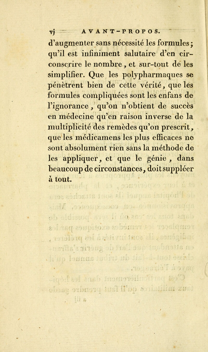 d'augmenter sans nécessité les formules; qu'il est infiniment salutaire d'en cir- conscrire le nombre , et sur-tout dé les simplifier. Que les polypharmaques se pénètrent bien de cette vérité, que les formules compliquées sont les enfans de l'ignorance, qu'on n'obtient de succès en médecine qu'en raison inverse de la multiplicité des remèdes qu'on prescrit, que les médicamens les plus efficaces ne sont absolument rien sans la méthode de les appliquer, et que le génie , dans beaucoup de circonstances, doit suppléer à tout.