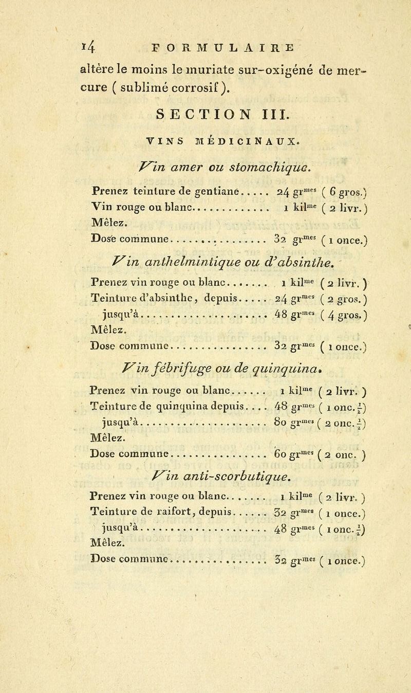 altère le moins le muriate sur-oxigéné de mer- cure ( sublimé corrosif). SE CTION III. TINS MÉDICINAUX. T^in amer ou stomachique. Prenez teinture de gentiane 24 grmes ( 6 gros.) Vin rouge ou blanc 1 kilme ( 2 livr. ) Mêlez. Dose commune 3a grmes ( 1 once.) J^in anthelmintique ou d'absinthe. Prenez vin rouge ou blanc 1 kilme ( 2 livr. Y Teinture d'absinthe, depuis 24 gr11? ( 2 gros.) jusqu'à 48 grmes ( 4 gros. ) Mêles. Dose commune 32 grmes ( 1 once.) V'in fébrifuge ou de quinquina» Prenez vin rouge ou blanc 1 kilme ( 2 livr. ) Teinture de quinquina depuis. ... 48 grmes ( 1 onc.f) jusqu'à 80 grmes ( 2 onc. -) Mêlez. Dose commune 60 grmes ( 2 onc. ) f^in anti-scorbutique. Prenez vin rouge ou blanc 1 kilme ( 2 livr. ) Teinture de raifort, depuis 32 grmes ( 1 once.) jusqu'à. . . 48grmes ( ionc^J Mêlez. Dose commune. 3s grme* ( 1 once.)