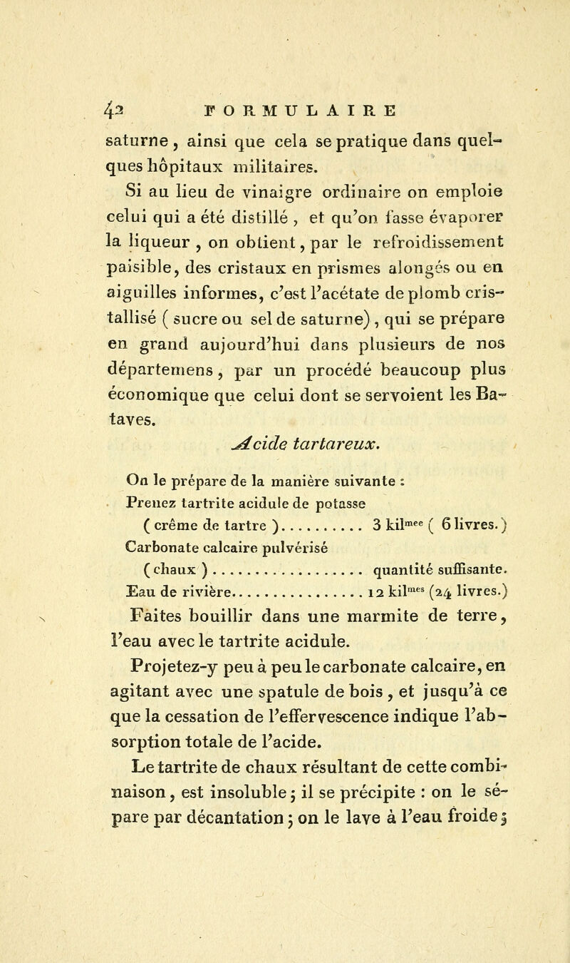 saturne, ainsi que cela se pratique dans quel- ques hôpitaux militaires. Si au lieu de vinaigre ordinaire on emploie celui qui a été distillé , et qu'on fasse évaporer la liqueur , on obtient, par le refroidissement paisible, des cristaux en prismes alongés ou en aiguilles informes, c'est l'acétate de plomb cris- tallisé ( sucre ou sel de saturne), qui se prépare en grand aujourd'hui dans plusieurs de nos départernens , par un procédé beaucoup plus économique que celui dont se servoient les Ba~ taves. ^dcide tartareux. Ott le prépare de la manière suivante i Prenez tartrite acidulé de potasse ( crème de tartre ) 3 kilmee ( 6 livres. ) Carbonate calcaire pulvérisé (chaux ) quantité suffisante. Eau de rivière 12 kilmes (24 livres.) Faites bouillir dans une marmite de terre, i'eau avec le tartrite acidulé. Projetez-y peu à peu le carbonate calcaire, en agitant avec une spatule de bois , et jusqu'à ce que la cessation de l'effervescence indique l'ab- sorption totale de l'acide. Le tartrite de chaux résultant de cette combi- naison , est insoluble 5 il se précipite : on le sé- pare par décantation \ on le lave à l'eau froide 3