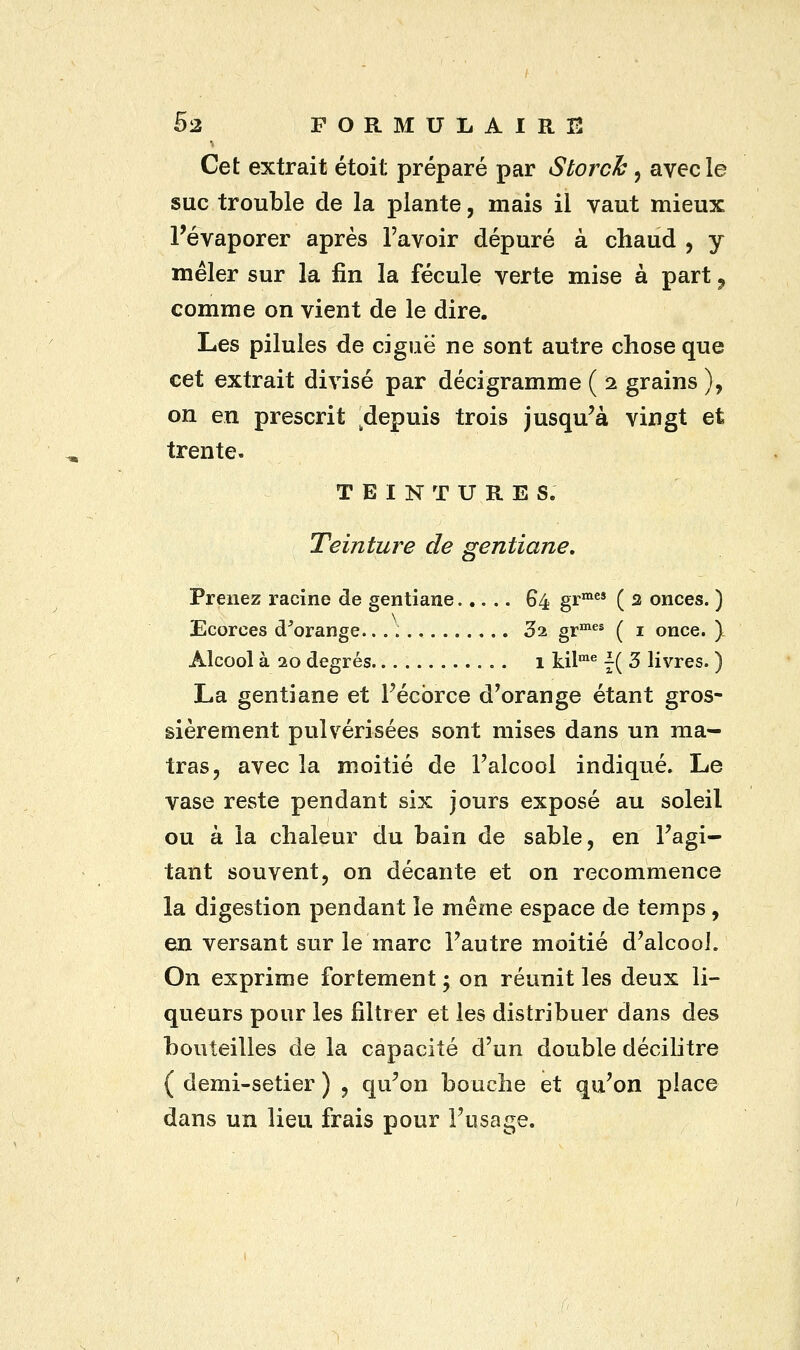 Cet extrait étoit préparé par Storch , avec le suc trouble de la plante, mais il vaut mieux l'évaporer après l'avoir dépuré à chaud , y mêler sur la fin la fécule verte mise à part ? comme on vient de le dire. Les pilules de ciguë ne sont autre chose que cet extrait divisé par déci gramme ( 2 grains }, on en prescrit ^depuis trois jusqu'à vingt et trente. TEINTURES. Teinture de gentiane. Prenez racine de gentiane..... 64 grmes ( 2 onces. ) Ecorces d'orange... ; 32 grmes ( 1 once. ) Alcool à 20 degrés 1 kilme \( 3 livres. ) La gentiane et Pécbrce d'orange étant gros- sièrement pulvérisées sont mises dans un raa- tras, avec la moitié de l'alcool indiqué. Le vase reste pendant six jours exposé au soleil ou à la chaleur du bain de sable, en l'agi- tant souvent, on décante et on recommence la digestion pendant le même espace de temps, en versant sur le marc l'autre moitié d'alcool. On exprime fortement 5 on réunit les deux li- queurs pour les filtrer et les distribuer dans des bouteilles de la capacité d'un double décilitre ( demi-setier ) , qu'on bouche et qu'on place dans un lieu frais pour l'usage.