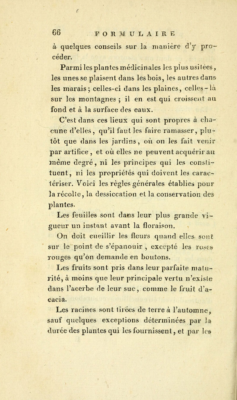 à- quelques conseils sur la manière d'y pro- céder. Parmi les plantes médicinales les plus usi lées ? les unes se plaisent dans les bois, les autres dans les marais; celles-ci dans les plaines, celles-là sur les montagnes ; il en est qui croissent au fond et à la surface des eaux. C'est dans ces lieux qui sont propres à cha- cune d'elles, qu'il faut les faire ramasser, plu- tôt que dans les jardins, où on les fait venir par artifice , et où elles ne peuvent acquérir an même degré, ni les principes qui les consti- tuent, ni les propriétés qui doivent les carac- tériser. Voici les règles générales établies pour la récolte, la dessiccation et la conservation des plantes. Les feuilles sont dans leur plus grande vi- gueur un instant avant la floraison. On doit cueillir les fleurs quand elles- sont sur le point de s'épanouir , excepté les roses rouges qu'on demande en boutons. Les fruits sont pris dans leur parfaite matu- rité, à moins que leur principale vertu n'existe dans l'acerbe de leur suc, comme le fruit d'a- cacia. Les racines sont tirées de terre à l'automne, sauf quelques exceptions déterminées par la durée des plantes qui les fournissent , et par les