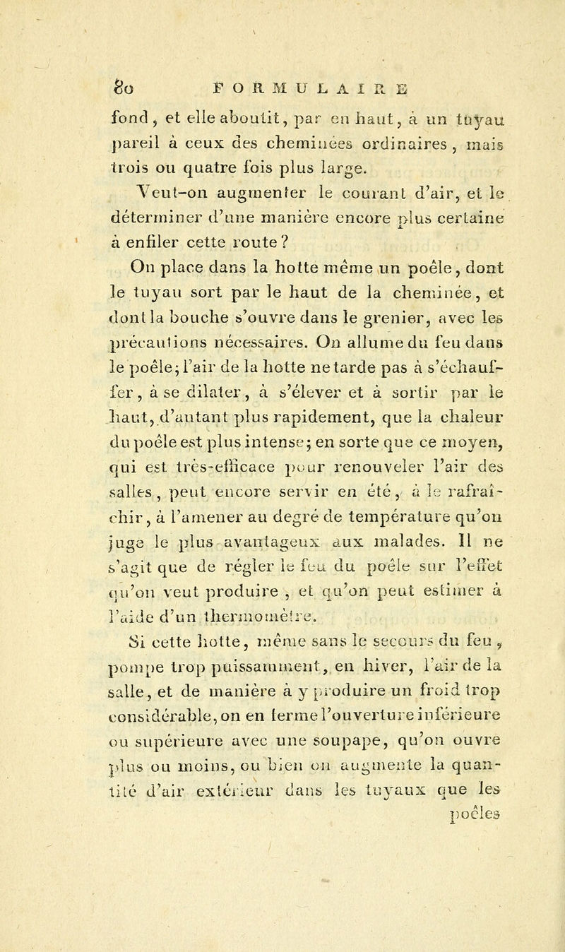 fond, et elle aboutit, par en haut, à un tuyau pareil à ceux des cheminées ordinaires , mais trois ou quatre fois plus large. Veut-on augmenter le courant d'air, et le déterminer d'une manière encore r>lus certaine s. à enfiler cette route ? On place dans la hotte même un poêle, dont le tuyau sort par le haut de la cheminée, et dont la bouche s'ouvre dans le grenier, avec les précautions nécessaires. On allume du feu dans le'poêle; l'air de la hotte ne tarde pas à s'échauf- fer , à se dilater, à s'élever et à sortir par le haut, d'autant plus rapidement, que la chaleur du poêle est plus intense; en sorte que ce moyen, qui est très-efficace pour renouveler l'air des salles, peut encore servir en été, à le rafraî- chir , à l'amener au degré de température qu'on juge le plus avantageux aux malades. Il ne s'agit que de régler le feu du poêle sur l'effet qu'on veut produire , et qu'on peut estimer à l'aide d'un thermomètre. Si cette hotte, même sans le secours du feu i pompe trop puissamment, en hiver, l'air de la salle, et de manière à y produire un froid trop considérable, on en terme l'ouverture inférieure ou supérieure avec une soupape, qu'on ouvre plus ou moins, ou bien on augmente la quan- tité d'air extérieur dans les tuyaux que les poêles