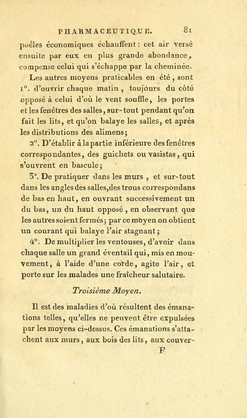 poêles économiques échauffent. : cet air versé ensuite par eux en plus grande abondance, compense celui qui s'échappe par la cheminée. Les autres moyens praticables en été , sont i°. d'ouvrir chaque matin , toujours du côté opposé à celui d'où le vent souffle, les portes et les fenêtres des salles, sur-tout pendant qu'on fait les lits, et qu'on balaye les salles, et après les distributions des alimens; 2°. D'établir àlapartie inférieure des fenêtres correspondantes, des guichets ou vasistas, qui s'ouvrent en bascule; 3°. De pratiquer dans les murs , et sur-tout dans les angles des salles,des trous correspondans de bas en haut, en ouvrant successivement un du bas, un du haut opposé , en observant que les autres soient fermés 5 par ce moyen on obtient un courant qui balaye l'air stagnant 5 4°. Démultiplier les ventouses, d'avoir dans chaque salle un grand éventail qui, mis en mou- vement, à l'aide d'une corde, agite l'air, et porte sur les malades une fraîcheur salutaire. Troisième Moyen. Il est des maladies d'où résultent des émana- tions telles, qu'elles ne peuvent être expulsées par les moyens ci-dessus. Ces émanations s'atta- chent aux murs, aux bois des lits, aux couver- F