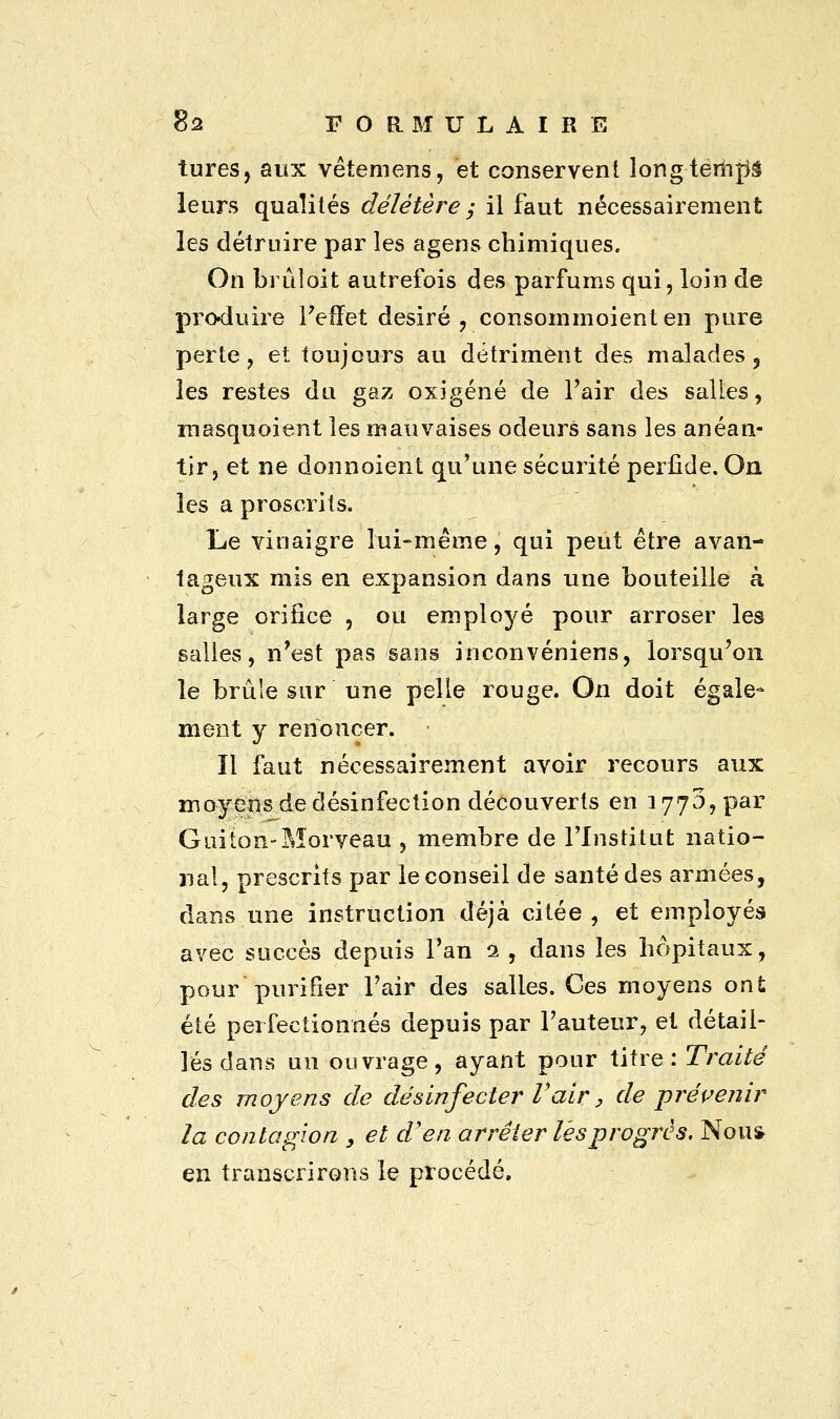 tures, aux vêtemens, et conservent longtemps leurs qualités délétère ; il faut nécessairement les détruire par les agens chimiques. On brûloit autrefois des parfums qui, loin de produire l'effet désiré, consommoienten pure perte, et toujours au détriment des malades, les restes du gaz oxigéné de l'air des salles, masquoient les mauvaises odeurs sans les anéan- tir, et ne donnoient qu'une sécurité perfide. On les a proscrits. Le vinaigre lui-même, qui peut être avan- tageux mis en expansion dans une bouteille à large orifice , ou employé pour arroser les salles, n'est pas sans inconvéniens, lorsqu'on le brûle sur une pelle rouge. On doit égale- ment y renoncer. • ïl faut nécessairement avoir recours aux moyens de désinfection découverts en 1770,par Guiton-Morveau , membre de l'Institut natio- nal, prescrits par le conseil de santé des armées, dans une instruction déjà citée , et employés avec succès depuis Tan ï. , clans les hôpitaux, pour purifier l'air des salles. Ces moyens ont été perfectionnés depuis par Fauteur, et détail- lés dans un ouvrage, ayant pour titre.:Traité des moyens de désinfecter Vair, de -prévenir la contagion , et d'en arrêter lés progrès. Non* en transcrirons le procédé.