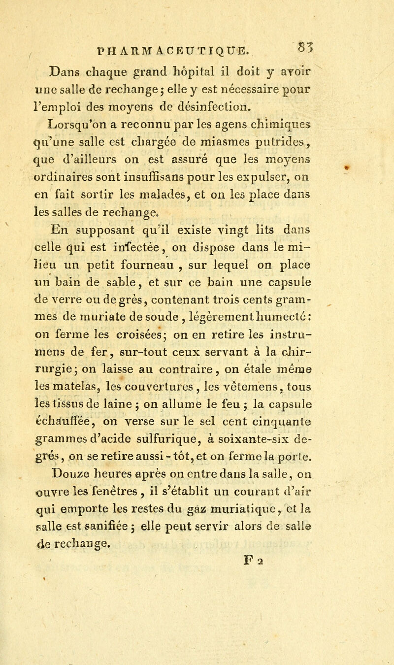 Dans chaque grand hôpital il doit y avoir une salle de rechange ; elle y est nécessaire pour l'emploi des moyens de désinfection. Lorsqu'on a reconnu par les agens chimiques qu'une salle est chargée de miasmes putrides, que d'ailleurs on est assuré que les moyens ordinaires sont insuffisans pour les expulser, on en fait sortir les malades, et on les place dans les salles de rechange. En supposant qu'il existe vingt lits dans celle qui est infectée, on dispose dans le mi- lieu un petit fourneau , sur lequel on place un bain de sable, et sur ce bain une capsule de verre ou de grès, contenant trois cents gram- mes de muriate de soude , légèrement humecté; on ferme les croisées; on en retire les instru- mens de fer, sur-tout ceux servant à la chir- rurgie; on laisse au contraire, on étale même les matelas, les couvertures , les vêtemens, tous les tissus de laine 5 on allume le feu y la capsule échauffée, on verse sur le sel cent cinquante grammes d'acide sulfurique, à soixante-six de- grés , on se retire aussi - tôt, et on ferme la porte. Douze heures après on entre dans la salle, ou ouvre les fenêtres , il s'établit un courant d'air qui emporte les restes du gaz muriatique, et la salle est sanifiée 5 elle peut servir alors de sali© 4e rechange. F2