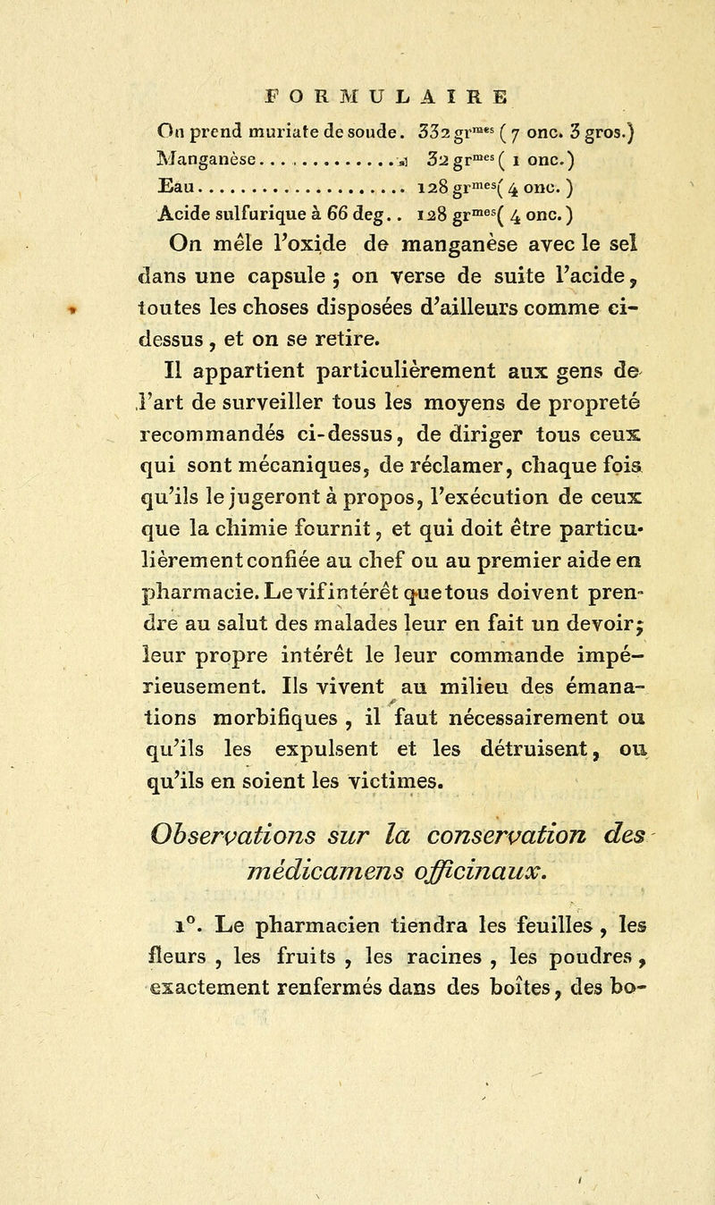 On prend muriate de soude. 332 grmes ( 7 onc. 3 gros.) Manganèse *i 3'2 grmes ( 1 onc.) Eau 128 grmes( 4 onc. ) Acide sulfurique à 66 deg.. 128 grmes( 4 onc. ) On mêle l'oxide de manganèse avec le sel dans une capsule 5 on verse de suite l'acide ? toutes les choses disposées d'ailleurs comme ci- dessus , et on se retire. Il appartient particulièrement aux gens de l'art de surveiller tous les moyens de propreté recommandés ci-dessus, de diriger tous ceux qui sont mécaniques, de réclamer, chaque fqia qu'ils le jugeront à propos, l'exécution de ceux que la chimie fournit, et qui doit être particu- lièrement confiée au chef ou au premier aide en pharmacie. Le vifintérêt que tous doivent pren- dre au salut des malades leur en fait un devoir j leur propre intérêt le leur commande impé- rieusement. Ils vivent au milieu des émana- tions morbifiques , il faut nécessairement ou qu'ils les expulsent et les détruisent, ou qu'ils en soient les victimes. Observations sur la conservation des médicamens officinaux. i°. Le pharmacien tiendra les feuilles , les fleurs , les fruits , les racines , les poudres, exactement renfermés dans des boîtes, des bo-