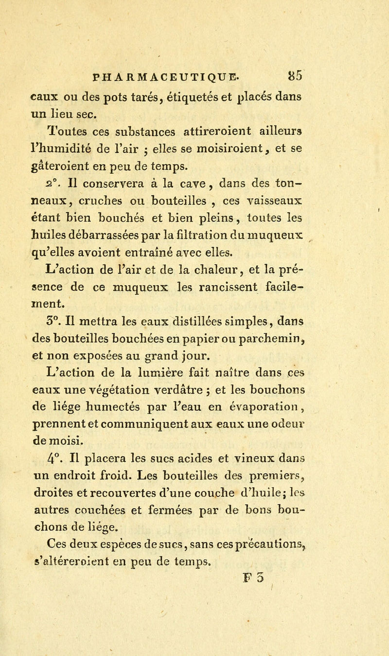 eaux ou des pots tarés, étiquetés et placés dans un lieu sec. Toutes ces substances attirer oient ailleurs l'humidité de l'air $ elles se moisiroient, et se gâteroient en peu de temps. 2°. Il conservera à la cave, dans des ton- neaux, cruches ou bouteilles , ces vaisseaux étant bien bouchés et bien pleins, toutes les huiles débarrassées par la filtration du muqueux qu'elles avoient entraîné avec elles. L'action de l'air et de la chaleur, et la pré- sence de ce muqueux les rancissent facile- ment. 3°. Il mettra les eaux distillées simples, dans des bouteilles bouchées en papier ou parchemin, et non exposées au grand jour. L'action de la lumière fait naître dans ces eaux une végétation verdâtre j et les bouchons de liège humectés par l'eau en évaporation, prennent et communiquent aux eaux une odeur de moisi. 4°. Il placera les sucs acides et vineux dans un endroit froid. Les bouteilles des premiers, droites et recouvertes d'une couche d^huile; les autres couchées et fermées par de bons bou- chons de liège. Ces deux espèces de sucs, sans ces précautions, s'altéreroient en peu de temps. F5 . .