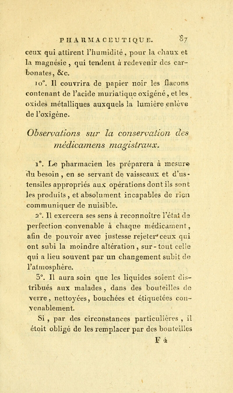 ceux qui attirent l'humidité, pour la chaux et la magnésie , qui tendent à redevenir des car- bonates, &c. io°. Il couvrira de papier noir les flacons contenant de l'acide muriatique oxigéné, et les oxides métalliques auxquels la lumière enlève de l'oxigène. Observations sur la conservation des mèdicamens magistraux. i°. Le pharmacien les préparera à mesure du besoin , en se servant de vaisseaux et d'us- tensiles appropriés aux opérations dont ils sont les produits , et absolument incapables de rien communiquer de nuisible. 20. Il exercera ses sens à reconnoître l'état de perfection convenable à chaque médicament, afin de pouvoir avec justesse rejeter*ceux qui ont subi la moindre altération , sur-tout celle qui a lieu souvent par un changement subit de l'atmosphère. 5°. Il aura soin que les liquides soient dis- tribués aux malades ? dans des bouteilles de verre, nettoyées, bouchées et étiquetées con- yenablement. Si , par des circonstances particulières , il étoit obligé de les remplacer par des bouteilles F4