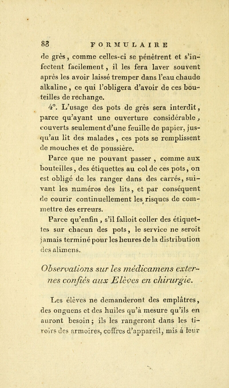de grès, comme celles-ci se pénètrent et s'in- fectent facilement, il les fera laver souvent après les avoir laissé tremper dans l'eau chaude alkaline, ce qui l'obligera d'avoir de ces bou- teilles de rechange. 4°. L'usage des pots de grès sera interdit , parce qu'ayant une ouverture considérable y couverts seulement d'une feuille de papier, jus- qu'au lit des malades, ces pots se remplissent de mouches et de poussière. Parce que ne pouvant passer , comme aux bouteilles, des étiquettes au col de ces pots, ou est obligé de les ranger dans des carrés, sui- vant les numéros des lits, et par conséquent de courir continuellement les risques de com- mettre des erreurs. Parce qu'enfin , s'il falloit coller des étiquet- tes sur chacun des pots, le service ne seroit jamais terminé pour les heures de la distribution des alimens. Observations sur les médicamens exter- nes confiés aux Elèves en chirurgie. Les élèves ne demanderont des emplâtres, des onguens et des huiles qu'à mesure qu'ils en auront besoin; ils les rangeront dans les ti- roirs des armoires, coffres d'appareil} mis à leur