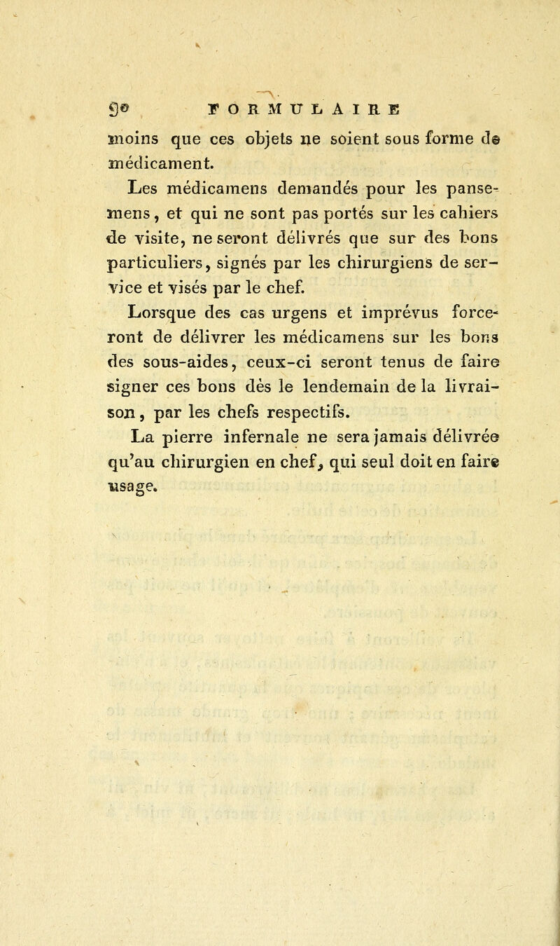 —> 9® FORMULAIRE moins que ces objets ne soient sous forme d© médicament. Les médicamens demandés pour les panse- ïnens, et qui ne sont pas portés sur les cahiers de visite, ne seront délivrés que sur des bons particuliers, signés par les chirurgiens de ser- vice et visés par le chef. Lorsque des cas urgens et imprévus force- ront de délivrer les médicamens sur les bons des sous-aides, ceux-ci seront tenus de faire signer ces bons dès le lendemain de la livrai- son , par les chefs respectifs. La pierre infernale ne sera jamais délivrée qu'au chirurgien en chef , qui seul doit en faire usage.