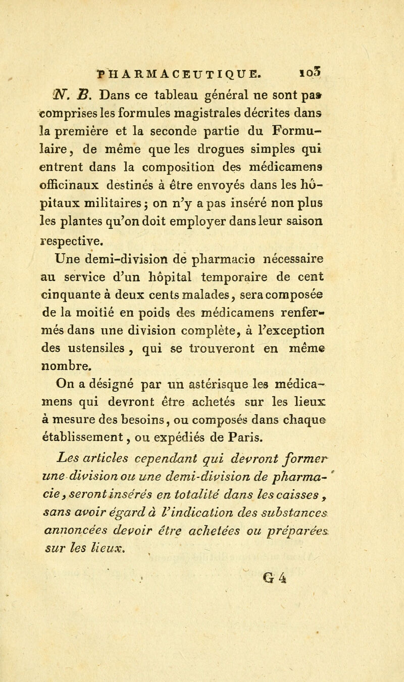 f2V. 2?. Dans ce tableau général ne sont pa» comprises les formules magistrales décrites dans la première et la seconde partie du Formu- laire , de même que les drogues simples qui entrent dans la composition des médicamens officinaux destinés à être envoyés dans les hô- pitaux militaires ; on n'y a pas inséré non plus les plantes qu'on doit employer dans leur saison respective. Une demi-division de pharmacie nécessaire au service d'un hôpital temporaire de cent cinquante à deux cents malades ^ sera composée de la moitié en poids des médicamens renfer- més dans une division complète, à l'exception des ustensiles , qui se trouveront en même nombre. On a désigné par un astérisque les médica- mens qui devront être achetés sur les lieux à mesure des besoins, ou composés dans chaque établissement, ou expédiés de Paris. Les articles cependant qui devront former une division ou une demi-division de pharma- cie, seront insérés en totalité dans les caisses y sans avoir égard à l'indication des substances annoncées devoir être achetées ou préparées sur les lieux. G 4