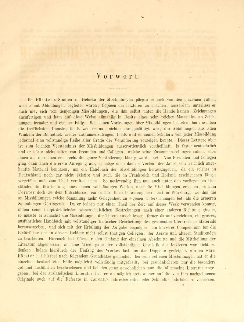 Vorwort. Bei Förster's Studien im Gebiete der Missbilduugeü' pflegte er sich von den einzelnen Fällen^ welche mit Abbildungen begleitet waren, Copieen der letzteren zu machen; ausserdem unterliess er auch nie, sich von denjenigen Missbildungen, die ihm selbst unter die Hände kamen, Zeichnungen anzufertigen und kam auf diese Weise allmählig in Besitz eines sehr reichen Materiales an Zeich- nungen fremder und eigener Fäll^. Bei seinen Vorlesungen über Missbildungen leisteten ihm dieselben die trefflichsten Dienste, theils weil er nun nicht mehr genöthigt war, die Abbildungen aus allen Winkeln der Bibliothek wieder zusammenzutragen, theils weil er seinen Schülern von jeder Missbildung jedesmal eine vollständige Reihe aller Grade der Veränderung vorzeigen konnte. Dieses Letztere aber ist zum leichten Verständniss der Missbildungen ausserordentlich vortheilhaft, ja fast unentbehrlich und er hörte nicht selten von Freunden und Collcgen, welche seine Zusammenstellungen sahen, dass ihnen aus denselben erst recht die ganze Veränderung klar geworden sei. Von Freunden und Collegen ging dann auch die erste Anregung aus, er möge doch das im Verlauf der Jahre, sehr reichlich ange- häufte Material benutzen, um ein Handbuch, der Missbildungen herauszugeben, da ein solches in Deutschland noch gar nicht existire und auch dte in Franiireich und Holland erschienenen längst vergriffen und zum Theil veraltet seien. So nothwendig ihm nun auch unter den vorliegenden Um- ständen die Bearbeitung eines neuen vollständigen Werkes über die Missbildungeu erschien, so kam Förster doch zu dem Entschlüsse, ein solches Buch herauszugeben, erst in Würzburg, wo ihm die an Missbildungen reiche Sammlung mehr Gelegenheit zu eigenen Untersuchungen bot, als die ärmeren Sammlungen Göttingen's. Da er jedoch nur einen Theil der Zeit auf dieses Werk verwenden konnte, indem seine hauptsächlichsten wissenschaftlichen Bestrebungen nach einer anderen Richtung gingen, so musste er zunächst die Missbildungen der Thiere ausschliessen, ferner darauf verzichten, ein grosses, ausführliches Handbuch mit vollständiger kritischer Bearbeitung des gesammten literarischen Materials herauszugeben, und sich mit der Erfüllung der Aufgabe begnügen, ein kürzeres Compendium für die Bedürfnisse der in diesem Gebiete nicht selbst thätigen Collegen, der Aerzte und älteren Studirenden zu bearbeiten. Hiernach hat Förster den Umfang der einzelnen Abschnitte und die Mittheilung der Literatur abgemessen; an eine Wiedergabe der vollständigen Casuistik der letzteren war nicht zu denken, indem hierdurch der Umfang des Werkes fast um das Doppelte gesteigert worden wäre. Förster hat hierbei nach folgendem Grundsatze gehandelt: bei sehr seltenep Missbildungen hat er die einzelnen beobachteten Fälle möglichst vollständig mitgetheijt, bei gewöhnlicheren nur die besonders gut und ausführlich beschriebenen und bei den ganz gewöhnlichen nur die allgemeine Literatur ange- geben; bei der ausländischen Literatur hat er wo möglich stets ausser auf die von ihm nachgelesenen Originale auch auf die Pieferate in Canstatt's Jahresberichten oder Schmidt's Jahrbüchern verwiesen.